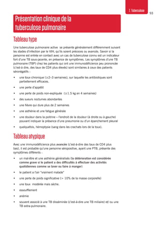 93
7. Tuberculose
Présentationcliniquedela
tuberculosepulmonaire
Tableautype
Une tuberculose pulmonaire active se présente généralement différemment suivant
les stades d’infection par le VIH, qu’ils soient précoces ou avancés. Savoir si la
personne est entrée en contact avec un cas de tuberculose connu est un indicateur
fort d’une TB sous-jacente, en présence de symptômes. Les symptômes d’une TB
pulmonaire (TBP) chez les patients qui ont une immunodéficience peu prononcée
(c’est-à dire, des taux de CD4 plus élevés) sont similaires à ceux des patients
séronégatifs :
•	 une toux chronique (≥2–3 semaines), sur laquelle les antibiotiques sont
partiellement efficaces.
•	 une perte d’appétit
•	 une perte de poids non-expliquée (≥1.5 kg en 4 semaines)
•	 des sueurs nocturnes abondantes
•	 une fièvre qui dure plus de 2 semaines
•	 une asthénie et une fatigue générale
•	 une douleur dans la poitrine – l’endroit de la douleur (à droite ou à gauche)
pouvant indiquer la présence d’une pneumonie ou d’un épanchement pleural
•	 quelquefois, hémoptysie (sang dans les crachats lors de la toux).
Tableauatypique
Avec une immunodéficience plus avancée (c’est-à-dire des taux de CD4 plus
bas), il est probable qu’une personne séropositive, ayant une PTB, présente des
symptômes différents :
•	 un mal-être et une asthénie généralisés (la détérioration est considérée
comme grave si le patient a des difficultés à effectuer des activités
quotidiennes comme se laver ou faire à manger)
•	 le patient a l’air “vraiment malade”
•	 une perte de poids significative (> 10% de la masse corporelle)
•	 une toux modérée mais sèche.
•	 essoufflement
•	 anémie
•	 souvent associé à une TB disséminée (c’est-à-dire une TB miliaire) et/ ou une
TB extra-pulmonaire.
 