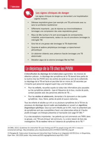 96
7. Tuberculose
Les signes cliniques de danger
Les signes cliniques de danger qui demandent une hospitalisation
urgente incluent:
•	 Détresse respiratoire grave (par exemple une TB pulmonaire avec ou
sans la surinfection bactérienne)
•	 Sifflements importants ; pas de réponse aux bronchodilatateurs
(envisagez une compression des voies respiratoires grave)
•	 Maux de tête (surtout s’ils sont accompagnés de vomissements),
irritabilité, endormissements, raideur du cou et convulsions (envisagez la
méningite TB)
•	 Gros foie et une grosse rate (envisagez la TB disséminée)
•	 Dyspnée et œdème périphérique (envisagez un épanchement
péricardique)
•	 Un abdomen distendu avec présence d’ascite (envisagez une TB
abdominale)
•	 Déviation aigue de la colonne (envisagez Mal de Pott)
LedépistagedelaTBchezlesPVVIH
L’intensification du dépistage de la tuberculose augmentera les chances de
détection précoce ; le dépistage des symptômes de la TB devrait faire partie de
la routine chez les PVVIH dans les centres de santé et au sein de la collectivité.
Le dépistage de la TB est facile et peut être fait en moins de 30 secondes par
n’importe quel personnel soignant ayant reçu une formation.
•	 Pour les enfants, recueillez auprès du tuteur des informations plus poussées
sur les symptômes présents : type et fréquence de la toux, courbe de poids,
contact possible avec des personnes atteinte de TB….
•	 Pour les adultes et adolescents, demandez s’ils éprouvent un des quatre
symptômes : toux, fièvre, pertes de poids et sueurs nocturnes.
Tous les enfants et adultes qui ont un ou plusieurs symptômes de la TB lors du
processus de dépistage devront subir une évaluation en suivant un algorithme
diagnostique spécifique. Ceux qui sont infectés par le VIH, mais ne présentent pas
de symptômes sont peu susceptibles d’avoir une tuberculose active et il faudra
plutôt envisager une thérapie préventive à l’isoniazide (voir page 97-98).18
Il y a des exceptions importantes : les patients qui ont commencé une TARV; dans
ce groupe, une ‘TB sub-clinique’ est commune, il y a donc besoin de faire des
investigations TB de routine même en l’absence de symptômes de la TB.19
18	OMS. 2010. Guidelines for intensified TB case-finding and IPT for people living with HIV in resource
constrained settings. http://whqlibdoc.who.int/publications/2011/9789241500708_eng.pdf
19	 Rangaka,M. Tuberculosis Screening and Intensified Case Finding at an Integrated HIV/TB Clinic in Khayelitsha,
Cape Town. IAS 2009 poster. http://www.ias2009.org/pag/Abstracts.aspx?AID=3397
 