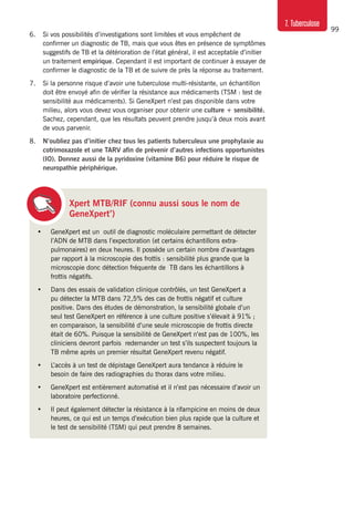 99
7. Tuberculose
6.	 Si vos possibilités d’investigations sont limitées et vous empêchent de
confirmer un diagnostic de TB, mais que vous êtes en présence de symptômes
suggestifs de TB et la détérioration de l’état général, il est acceptable d’initier
un traitement empirique. Cependant il est important de continuer à essayer de
confirmer le diagnostic de la TB et de suivre de près la réponse au traitement.
7. 	 Si la personne risque d’avoir une tuberculose multi-résistante, un échantillon
doit être envoyé afin de vérifier la résistance aux médicaments (TSM : test de
sensibilité aux médicaments). Si GeneXpert n’est pas disponible dans votre
milieu, alors vous devez vous organiser pour obtenir une culture + sensibilité.
Sachez, cependant, que les résultats peuvent prendre jusqu’à deux mois avant
de vous parvenir.
8. 	 N’oubliez pas d’initier chez tous les patients tuberculeux une prophylaxie au
cotrimoxazole et une TARV afin de prévenir d’autres infections opportunistes
(IO). Donnez aussi de la pyridoxine (vitamine B6) pour réduire le risque de
neuropathie périphérique.
Xpert MTB/RIF (connu aussi sous le nom de
GeneXpert’)
•	 GeneXpert est un outil de diagnostic moléculaire permettant de détecter
l’ADN de MTB dans l’expectoration (et certains échantillons extra-
pulmonaires) en deux heures. Il possède un certain nombre d’avantages
par rapport à la microscopie des frottis : sensibilité plus grande que la
microscopie donc détection fréquente de TB dans les échantillons à
frottis négatifs.
•	 Dans des essais de validation clinique contrôlés, un test GeneXpert a
pu détecter la MTB dans 72,5% des cas de frottis négatif et culture
positive. Dans des études de démonstration, la sensibilité globale d’un
seul test GeneXpert en référence à une culture positive s’élevait à 91% ;
en comparaison, la sensibilité d’une seule microscopie de frottis directe
était de 60%. Puisque la sensibilité de GeneXpert n’est pas de 100%, les
cliniciens devront parfois redemander un test s’ils suspectent toujours la
TB même après un premier résultat GeneXpert revenu négatif.
•	 L’accès à un test de dépistage GeneXpert aura tendance à réduire le
besoin de faire des radiographies du thorax dans votre milieu.
•	 GeneXpert est entièrement automatisé et il n’est pas nécessaire d’avoir un
laboratoire perfectionné.
•	 Il peut également détecter la résistance à la rifampicine en moins de deux
heures, ce qui est un temps d’exécution bien plus rapide que la culture et
le test de sensibilité (TSM) qui peut prendre 8 semaines.
 