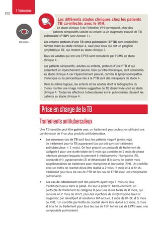102
7. Tuberculose
Les différents stades cliniques chez les patients
TB co-infectés avec le VIH.
Le stade clinique 3 de l’infection VIH correspond, chez des
patients séropositifs (adulte ou enfant) à un diagnostic associé de TB
pulmonaire (PTBP) (voir Annexe 1).
Les enfants porteurs d’une TB extra-pulmonaire (EPTB) sont considérés
comme étant au stade clinique 4, sauf pour ceux qui ont un ganglion
lymphatique TB, qui restent au stade clinique 3.
Tous les adultes qui ont une EPTB sont considérés par l’OMS en stade
clinique 4.
Les patients séropositifs, adultes ou enfants, porteurs d’une PTB et qui
présentent un épanchement pleural, bien qu’intra thoracique, sont considérés
au stade clinique 4 car l’épanchement pleural, comme la lymphadénopathie
thoracique ou la péricardique liés à la PTB sont des marqueurs de stade 4.
Dans la même logique, les enfants et les adultes dont la radiographie du
thorax montre une image miliaire suggestive de TB disséminée sont en stade
clinique 4. Toutes les affections tuberculeuses extra- pulmonaires classent les
patients au stade clinique 4.
PriseenchargedelaTB
Traitementsantituberculeux
Une TB sensible peut être guérie avec un traitement peu couteux en utilisant une
combinaison de 4 ou plus produits antituberculeux.
•	 Les nouveaux cas de TB sont tous les patients n’ayant jamais reçu
de traitement pour la TB auparavant (ou qui ont suivi un traitement
antituberculeux < 1 mois). On leur prescrit un protocole de traitement de
catégorie I pour une durée totale de 6 mois qui consiste en 2 mois de phase
intensive pendant lesquels ils prennent 4 médicaments (rifampicine (R),
isoniazide (H), pyrazinamide (Z) et éthambutol (E)) suivis de quatre mois
supplémentaires de traitement avec rifampicine et isoniazide (RH). Un contrôle
avec un frottis de crachat devra être réalisé à 2 mois, 5 mois et à la fin du
traitement pour tous les cas de PTB (et les cas de EPTB avec une composante
pulmonaire).
•	 Les cas de retraitement sont des patients ayant reçu 1 mois ou plus
d’antituberculeux dans le passé. On leur a prescrit, habituellement, un
protocole de traitement de catégorie II pour une durée totale de 8 mois, qui
consiste en 2 mois de RHZE plus des injections de streptomycine (sauf si
diagnostic par GeneXpert et résistance Rif exclue), 1 mois de RHZE et 5 mois
de RHE. Un contrôle par frottis de crachat devra être réalisé à 2 mois, 5 mois
et à la fin du traitement pour tous les cas de TBP (et les cas de EPTB avec une
composante pulmonaire).
VoirAnnexe1
 