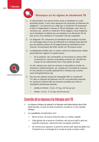 104
7. Tuberculose
1.	 Si votre situation vous permet d’avoir accès au GeneXpert (ou autre
sensibilité rapide), il vaut mieux séquencer les protocoles de traitement de
catégorie II : une personne qui a déjà reçu un traitement TB auparavant
et dont on diagnostique à nouveau la TB par GeneXpert, peut, dans de
nombreux cas, prendre un traitement TB de catégorie I aussi longtemps
que le GeneXpert ne détecte pas une résistance à la rifampicine (R) (et
tant qu’une mono-résistance à l’isoniazide n’est pas suspectée).
2.	 Un diagnostic TB, uniquement par GeneXpert est de pratique courante.
Un monitorage précis et suivi de l’efficacité de la thérapie devra être fait
pour les patients porteurs de TB diagnostiqués par GeneXpert et dont
l’examen microscopique des frottis montre une TB toujours active.
3.	La rifampicine interfère avec un certain nombre de médicaments. Restez
particulièrement vigilant si le patient prend :
•	 De la warfarine, des contraceptifs, du fluconazole ou certains ARV.
La rifampicine, inducteur enzymatique puissant, fait décroître les
niveaux de ces médicaments donc il faut ajuster les doses
	 Un site précieux pour aider les cliniciens à reconnaître et à éviter les
interactions médicamenteuses, est proposé par l’Université de Liverpool
et il est possible d’y accéder gratuitement à l’adresse web suivante:
www.hivdruginteractions.org/
4.	 Pour tous les patients recevant de l’isoniazide (INH ou simplement
‘H’) dans un protocole de traitement anti-TB, une prescription associée
de pyridoxine (vitamine B6) est vivement conseillée pour éviter la
neuropathie périphérique associée :
•	 adultes et enfants >5 ans: 10 mg, une fois par jour
•	 enfants <5 ans : 5–10 mg: une fois par jour.
Contrôledelaréponseàlathérapieanti-TB
•	 La réponse clinique du patient à la thérapie anti tuberculeuse devra être
suivie de près. La base de cette surveillance consiste en un bon examen
clinique.
•	 Les symptômes d’amélioration sont :
•	 Moins de toux, de sueurs nocturnes et/ou un meilleur appétit.
•	 L’état général de la personne s’améliore, elle recouvre petit à petit ses
capacités physiques, notamment dans ses gestes quotidiens.
•	 De manière plus objective, la personne devrait avoir repris du poids d’où
l’importance du monitorage de la courbe de poids à chaque visite)
Remarques sur les régimes de retraitement TB
www.hiv-druginteractions.org
 
