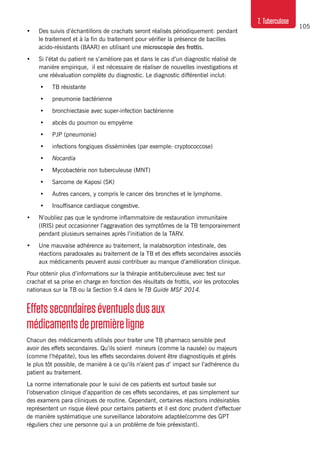 105
7. Tuberculose
•	 Des suivis d’échantillons de crachats seront réalisés périodiquement: pendant
le traitement et à la fin du traitement pour vérifier la présence de bacilles
acido-résistants (BAAR) en utilisant une microscopie des frottis.
•	 Si l’état du patient ne s’améliore pas et dans le cas d’un diagnostic réalisé de
manière empirique, il est nécessaire de réaliser de nouvelles investigations et
une réévaluation complète du diagnostic. Le diagnostic différentiel inclut:
•	 TB résistante
•	 pneumonie bactérienne
•	 bronchiectasie avec super-infection bactérienne
•	 abcès du poumon ou empyème
•	 PJP (pneumonie)
•	 infections fongiques disséminées (par exemple: cryptococcose)
•	 Nocardia
•	 Mycobactérie non tuberculeuse (MNT)
•	 Sarcome de Kaposi (SK)
•	 Autres cancers, y compris le cancer des bronches et le lymphome.
•	 Insuffisance cardiaque congestive.
•	 N’oubliez pas que le syndrome inflammatoire de restauration immunitaire
(IRIS) peut occasionner l’aggravation des symptômes de la TB temporairement
pendant plusieurs semaines après l’initiation de la TARV.
•	 Une mauvaise adhérence au traitement, la malabsorption intestinale, des
réactions paradoxales au traitement de la TB et des effets secondaires associés
aux médicaments peuvent aussi contribuer au manque d’amélioration clinique.
Pour obtenir plus d’informations sur la thérapie antituberculeuse avec test sur
crachat et sa prise en charge en fonction des résultats de frottis, voir les protocoles
nationaux sur la TB ou la Section 9.4 dans le TB Guide MSF 2014.
Effetssecondaireséventuelsdusaux
médicamentsdepremièreligne
Chacun des médicaments utilisés pour traiter une TB pharmaco sensible peut
avoir des effets secondaires. Qu’ils soient mineurs (comme la nausée) ou majeurs
(comme l’hépatite), tous les effets secondaires doivent être diagnostiqués et gérés
le plus tôt possible, de manière à ce qu’ils n’aient pas d’ impact sur l’adhérence du
patient au traitement.
La norme internationale pour le suivi de ces patients est surtout basée sur
l’observation clinique d’apparition de ces effets secondaires, et pas simplement sur
des examens para cliniques de routine. Cependant, certaines réactions indésirables
représentent un risque élevé pour certains patients et il est donc prudent d’effectuer
de manière systématique une surveillance laboratoire adaptée(comme des GPT
réguliers chez une personne qui a un problème de foie préexistant).
 