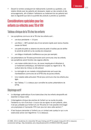 111
7. Tuberculose
•	 Devant le nombre conséquent de médicaments à prendre au quotidien, une
relation étroite avec les patients est nécessaire, basée sur des conseils et des
encouragements, afin d’obtenir l’adhérence au traitement de ces patients tant
dans la régularité que dans la quantité des produits à prendre au quotidien.
Considérationsspécialespourles
enfantsco-infectésavecTBetVIH
TableaucliniquedelaTBchezlesenfants
•	 Les symptômes communs de la TB chez les enfants sont :
•	 une toux persistante > 14 jours
•	 une fièvre > 38°C pendant plus d’une semaine (après avoir exclus d’autres
causes de fièvre)
•	 une perte de poids ou absence de prise de poids (n’oubliez pas de vérifier
le carnet de santé et/ ou les courbes de croissance)
•	 une fatigue inhabituelle (indifférence aux jeux par exemple).
•	 Les présentations de TB extra-pulmonaire sont communes chez les enfants.
Les symptômes seront fonction des organes atteints:
•	 une masse visible dans le cou, de cause inexpliquée et réfractaire à
un traitement antibiotique, est fortement suspect au regard de la TB,
surtout dans les milieux où elle prévaut.
•	 La méningite et une maladie miliaire/disséminée sont aussi des
manifestations communes de la EPTB chez de jeunes enfants.
•	 Une maladie ostéo-articulaire TB est plus commune chez les enfants plus
âgés.
•	 Voir Tableau 7.1 ci-dessus pour connaître les autres présentations de
EPTB.
Dépistageactif
•	 Le dépistage systématique d’une tuberculose chez les enfants séropositifs est
essentiel à chaque visite.
•	 L’interrogatoire clinique des proches de l’enfant sur sa courbe de poids,
l’existence ou non d’une toux– si aucun de ces signes ne sont présents, alors,
il est peu probable que l’enfant ait une TB active et il est possible d’envisager
une prophylaxie à l’isoniazide (TPI) (voir plus loin dans cette section).24
•	 Il faut toujours demander si l’enfant a eu un contact avec quelqu’un qui a une
tuberculose active (voir Algorithme 7.3 ci-dessous).
24 OMS. 2010. Guidelines for intensified TB case-finding and IPT for people living with HIV in resource-
constrained settings. http://whqlibdoc.who.int/publications/2011/9789241500708_eng.pdf
 