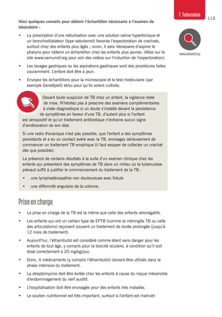 113
7. Tuberculose
www.samumsf.org
Devant toute suspicion de TB chez un enfant, la vigilance reste
de mise. N’hésitez pas à prescrire des examens complémentaires
à visée diagnostique si un doute s’installe devant la persistance
de symptômes en faveur d’une TB, d’autant plus si l’enfant
est séropositif et qu’un traitement antibiotique n’entraine aucun signe
d’amélioration de son état.
Si une radio thoracique n’est pas possible, que l’enfant a des symptômes
persistants et a eu un contact avéré avec la TB, envisagez sérieusement de
commencer un traitement TB empirique (il faut essayer de collecter un crachat
dès que possible).
La présence de certains résultats à la suite d’un examen clinique chez les
enfants qui présentent des symptômes de TB dans un milieu où la tuberculose
prévaut suffit à justifier le commencement du traitement de la TB :
•	 une lymphadénopathie non douloureuse avec fistule
•	 une difformité angulaire de la colonne.
Priseencharge
•	 La prise en charge de la TB est la même que celle des enfants séronégatifs.
•	 Les enfants qui ont un certain type de EPTB (comme la méningite TB ou celle
des articulations) reçoivent souvent un traitement de durée prolongée (jusqu’à
12 mois de traitement).
•	 Aujourd’hui, l’éthambutol est considéré comme étant sans danger pour les
enfants de tout âge, y compris pour la toxicité oculaire, à condition qu’il soit
dosé correctement à 20 mg/kg/jour.
•	 Donc, 4 médicaments (y compris l’éthambutol) doivent être utilisés dans la
phase intensive du traitement.
•	 La streptomycine doit être évitée chez les enfants à cause du risque irréversible
d’endommagement du nerf auditif.
•	 L’hospitalisation doit être envisagée pour des enfants très malades.
•	 Le soutien nutritionnel est très important, surtout si l’enfant est malnutri
Voici quelques conseils pour obtenir l’échantillon nécessaire à l’examen de
laboratoire :
•	 La prescription d’une nébulisation avec une solution saline hypertonique et
un bronchodilatateur (type sabutamol) favorise l’expectoration de crachats,
surtout chez des enfants plus âgés ; sinon, il sera nécessaire d’aspirer le
pharynx pour obtenir un échantillon chez les enfants plus jeunes. (Allez sur le
site www.samumsf.org pour voir des vidéos sur l’induction de l’expectoration).
•	 Les lavages gastriques ou les aspirations gastriques sont des procédures faites
couramment. L’enfant doit être à jeun.
•	 Envoyez les échantillons pour la microscopie et le test moléculaire (par
exemple GeneXpert) et/ou pour qu’ils soient cultivés.
 