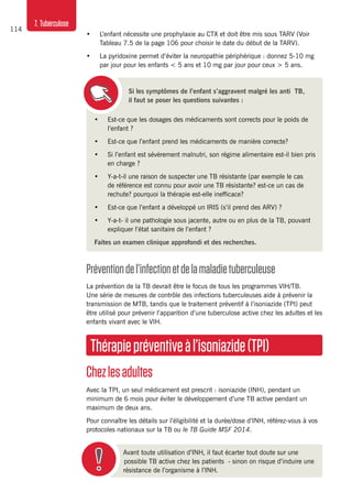 114
7. Tuberculose
•	 Est-ce que les dosages des médicaments sont corrects pour le poids de
l’enfant ?
•	 Est-ce que l’enfant prend les médicaments de manière correcte?
•	 Si l’enfant est sévèrement malnutri, son régime alimentaire est-il bien pris
en charge ?
•	 Y-a-t-il une raison de suspecter une TB résistante (par exemple le cas
de référence est connu pour avoir une TB résistante? est-ce un cas de
rechute? pourquoi la thérapie est-elle inefficace?
•	 Est-ce que l’enfant a développé un IRIS (s’il prend des ARV) ?
•	 Y-a-t- il une pathologie sous jacente, autre ou en plus de la TB, pouvant
expliquer l’état sanitaire de l’enfant ?
Faites un examen clinique approfondi et des recherches.
Préventiondel’infectionetdelamaladietuberculeuse
La prévention de la TB devrait être le focus de tous les programmes VIH/TB.
Une série de mesures de contrôle des infections tuberculeuses aide à prévenir la
transmission de MTB, tandis que le traitement préventif à l’isoniazide (TPI) peut
être utilisé pour prévenir l’apparition d’une tuberculose active chez les adultes et les
enfants vivant avec le VIH.
Thérapiepréventiveàl’isoniazide(TPI)
Chezlesadultes
Avec la TPI, un seul médicament est prescrit : isoniazide (INH), pendant un
minimum de 6 mois pour éviter le développement d’une TB active pendant un
maximum de deux ans.
Pour connaître les détails sur l’éligibilité et la durée/dose d’INH, référez-vous à vos
protocoles nationaux sur la TB ou le TB Guide MSF 2014.
Avant toute utilisation d’INH, il faut écarter tout doute sur une
possible TB active chez les patients - sinon on risque d’induire une
résistance de l’organisme à l’INH.
•	 L’enfant nécessite une prophylaxie au CTX et doit être mis sous TARV (Voir
Tableau 7.5 de la page 106 pour choisir le date du début de la TARV).
•	 La pyridoxine permet d’éviter la neuropathie périphérique : donnez 5-10 mg
par jour pour les enfants < 5 ans et 10 mg par jour pour ceux > 5 ans.
Si les symptômes de l’enfant s’aggravent malgré les anti TB,
il faut se poser les questions suivantes :
 