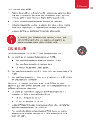 115
7. Tuberculose
Chezlesenfants
La thérapie préventive à l’isoniazide (TPI) doit être systématique pour :
1. 	 Les enfants qui ont eu des contacts avec des cas de PTB:
•	 Tous les enfants séropositifs (et exposés au VIH) < 15 ans
•	 Tous les enfants séropositifs de moins de 5 ans
•	 Les nouveau-nés de mères à frottis positifs.
2. 	 Tous les enfants séropositifs entre 1 et 15 ans, qu’ils aient eu des contacts TB
ou pas.
3. 	 Tous les enfants séropositifs < 15 ans, après le traitement pour la TB (c’est-à-
dire une prophylaxie secondaire).
Remarque : à la différence des adultes, le test cutané (TST) ne sert pas à
déterminer quel enfant profitera de la TPI. Le TST est un test prédictif mais il ne
suffit pas à affirmer une tuberculose.
•	 Les enfants qui reçoivent une prophylaxie à l’INH doivent prendre de la
pyridoxine pour éviter la neuropathie périphérique.
•	 >5 ans, 10 mg une fois par jour
•	 <5 ans, 5–10 mg une fois par jour.
•	 La dose d’INH pour la thérapie préventive des enfants est de 10 mg/kg/jour
pendant 6 mois (voir Tableau 7.6 ci-dessous).
•	 Pour connaître les détails sur la durée/dose d’INH à donner aux enfants,
référez-vous aux protocoles nationaux sur la TB ou au chapitre 16 du TB
Guide MSF 2014.
Il faut noter que l’OMS recommande fortement d’utiliser l’INH
comme thérapie préventive pour les personnels soignants qui
exercent dans des milieux à forte prévalence de TB.
Les contre- indications à l’TPI:
•	 Présence de symptômes en faveur d’une TB : apparition ou aggravation d’une
toux, avec ou sans production de crachats, hémoptysies, sueurs nocturnes,
fièvres ou perte de poids inexpliquée de plus de 5%/ au poids initial.
•	 Le patient ne manifeste pas la volonté d’adhérer à son traitement.
•	 Évaluation risque contre bénéfice : la présence d’un ictère ou d’une hépatite
active est un risque majeur qui ne permet pas d’envisager le traitement.
•	 La souche de TB a peu de chance d’être sensible à l’isoniazide.
 