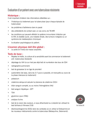 121
7. Tuberculose
résistante
Voirl’annexe21B
Évaluationd’unpatientavecunetuberculoserésistante
Historique :
Il est important d’obtenir des informations détaillées sur :
•	 l’historique du traitement pour la tuberculose (pour chaque épisode de
tuberculose)
•	 les problèmes d’adhérence dans le passé
•	 des antécédents de contact avec un cas connu de TB-MR
•	 les conditions qui peuvent affaiblir le système immunitaire (infection par
le VIH, le diabète sucré, une maladie rénale, des tumeurs malignes ou un
syndrome de malabsorption chronique)
•	 la situation psychologique du patient.
L’examen physique doit être global :
•	 Le poids et l’indice de masse corporelle.
Tests de base :
•	 Répétez le frottis, la culture et la sensibilité avant de commencer le traitement
anti -tuberculose résistante
•	 dépistage du VIH (si ce n’est pas déjà fait) et numération des taux de CD4
•	 radiographie pulmonaire
•	 test de grossesse (si en âge de procréer)
•	 audiométrie (de base, dans les 3-7 jours si possible, et mensuelle au cours de
la phase intensive du traitement)
•	 potassium
•	 créatinine sérique et calculer la clairance de créatinine (ClCr)
•	 bilan sanguin complet, ou au moins l’hémoglobine (Hb)
•	 test sanguin hépatique - GPT
•	 TSH
•	 glycémie à jeun (FBG)
•	 analyse d’urine
•	 test de la vision des couleurs, si sous éthambutol ou Linézolid (en utilisant le
test Ishihara à l’Annexe 21B)
•	 électrocardiogramme (ECG) dans les contextes où on utilise la Clofazamine et
les nouveaux médicaments contre la tuberculose (Bédaquiline, Delamanid).
 