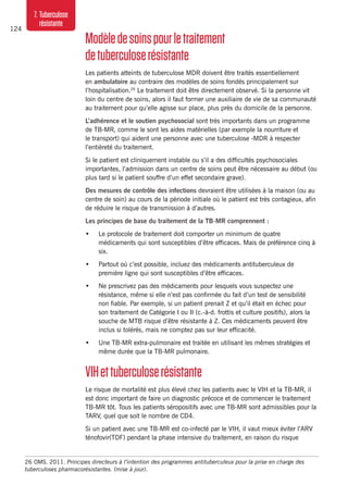 124
7. Tuberculose
résistante
Modèledesoinspourletraitement
detuberculoserésistante
Les patients atteints de tuberculose MDR doivent être traités essentiellement
en ambulatoire au contraire des modèles de soins fondés principalement sur ​​
l’hospitalisation.26
Le traitement doit être directement observé. Si la personne vit
loin du centre de soins, alors il faut former une auxiliaire de vie de sa communauté
au traitement pour qu’elle agisse sur place, plus près du domicile de la personne.
L’adhérence et le soutien psychosocial sont très importants dans un programme
de TB-MR, comme le sont les aides matérielles (par exemple la nourriture et
le transport) qui aident une personne avec une tuberculose -MDR à respecter
l’entièreté du traitement.
Si le patient est cliniquement instable ou s’il a des difficultés psychosociales
importantes, l’admission dans un centre de soins peut être nécessaire au début (ou
plus tard si le patient souffre d’un effet secondaire grave).
Des mesures de contrôle des infections devraient être utilisées à la maison (ou au
centre de soin) au cours de la période initiale où le patient est très contagieux, afin
de réduire le risque de transmission à d’autres.
Les principes de base du traitement de la TB-MR comprennent :
•	 Le protocole de traitement doit comporter un minimum de quatre
médicaments qui sont susceptibles d’être efficaces. Mais de préférence cinq à
six.
•	 Partout où c’est possible, incluez des médicaments antituberculeux de
première ligne qui sont susceptibles d’être efficaces.
•	 Ne prescrivez pas des médicaments pour lesquels vous suspectez une
résistance, même si elle n’est pas confirmée du fait d’un test de sensibilité
non fiable. Par exemple, si un patient prenait Z et qu’il était en échec pour
son traitement de Catégorie I ou II (c.-à-d. frottis et culture positifs), alors la
souche de MTB risque d’être résistante à Z. Ces médicaments peuvent être
inclus si tolérés, mais ne comptez pas sur leur efficacité.
•	 Une TB-MR extra-pulmonaire est traitée en utilisant les mêmes stratégies et
même durée que la TB-MR pulmonaire.
VIHettuberculoserésistante
Le risque de mortalité est plus élevé chez les patients avec le VIH et la TB-MR, il
est donc important de faire un diagnostic précoce et de commencer le traitement
TB-MR tôt. Tous les patients séropositifs avec une TB-MR sont admissibles pour la
TARV, quel que soit le nombre de CD4.
Si un patient avec une TB-MR est co-infecté par le VIH, il vaut mieux éviter l’ARV
ténofovir(TDF) pendant la phase intensive du traitement, en raison du risque
26	OMS. 2011. Principes directeurs à l’intention des programmes antituberculeux pour la prise en charge des
tuberculoses pharmacorésistantes. (mise à jour).
 