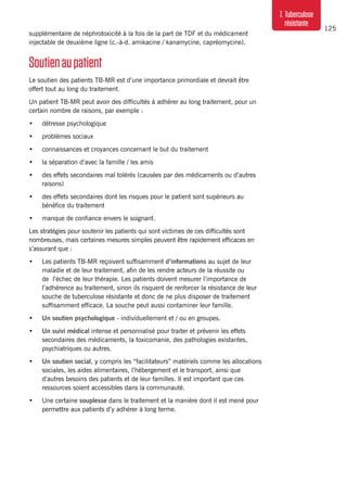 125
7. Tuberculose
résistante
supplémentaire de néphrotoxicité à la fois de la part de TDF et du médicament
injectable de deuxième ligne (c.-à-d. amikacine / kanamycine, capréomycine).
Soutienaupatient
Le soutien des patients TB-MR est d’une importance primordiale et devrait être
offert tout au long du traitement.
Un patient TB-MR peut avoir des difficultés à adhérer au long traitement, pour un
certain nombre de raisons, par exemple :
•	 détresse psychologique
•	 problèmes sociaux
•	 connaissances et croyances concernant le but du traitement
•	 la séparation d’avec la famille / les amis
•	 des effets secondaires mal tolérés (causées par des médicaments ou d’autres
raisons)
•	 des effets secondaires dont les risques pour le patient sont supérieurs au
bénéfice du traitement
•	 manque de confiance envers le soignant.
Les stratégies pour soutenir les patients qui sont victimes de ces difficultés sont
nombreuses, mais certaines mesures simples peuvent être rapidement efficaces en
s’assurant que :
•	 Les patients TB-MR reçoivent suffisamment d’informations au sujet de leur
maladie et de leur traitement, afin de les rendre acteurs de la réussite ou
de l’échec de leur thérapie. Les patients doivent mesurer l’importance de
l’adhérence au traitement, sinon ils risquent de renforcer la résistance de leur
souche de tuberculose résistante et donc de ne plus disposer de traitement
suffisamment efficace. La souche peut aussi contaminer leur famille.
•	 Un soutien psychologique - individuellement et / ou en groupes.
•	 Un suivi médical intense et personnalisé pour traiter et prévenir les effets
secondaires des médicaments, la toxicomanie, des pathologies existantes,
psychiatriques ou autres.
•	 Un soutien social, y compris les “facilitateurs” matériels comme les allocations
sociales, les aides alimentaires, l’hébergement et le transport, ainsi que
d’autres besoins des patients et de leur familles. Il est important que ces
ressources soient accessibles dans la communauté.
•	 Une certaine souplesse dans le traitement et la manière dont il est mené pour
permettre aux patients d’y adhérer à long terme.
 