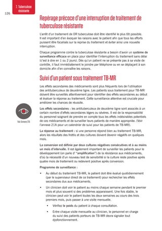 126
7. Tuberculose
résistante
Repérageprécoced’uneinterruptiondetraitementde
tuberculoserésistante
L’arrêt d’un traitement de DR tuberculose doit être identifié le plus tôt possible.
Il est important d’en évoquer les raisons avec le patient afin que tous les efforts
puissent être focalisés sur la reprise du traitement et éviter ainsi une nouvelle
interruption.
Chaque programme contre la tuberculose résistante a besoin d’avoir un système de
surveillance efficace en place pour identifier l’interruption du traitement sans délai
(c’est à dire en 1 ou 2 jours). Dès qu’un patient ne se présente pas à sa visite de
contrôle, il faut immédiatement le joindre par téléphone ou en se déplaçant à son
domicile afin d’en connaître les raisons.
Suivid’unpatientsoustraitementTB-MR
Les effets secondaires des médicaments sont plus fréquents lors de l’utilisation
des antituberculeux de deuxième ligne. Les patients sous traitement pour TB-MR
doivent être surveillés attentivement pour identifier des effets secondaires au début
et évaluer la réponse au traitement. Cette surveillance attentive est cruciale pour
améliorer les chances de réussite.
Les effets secondaires : les antituberculeux de deuxième ligne sont associés à un
certain nombre d’effets secondaires légers ou sévères. Il est de la responsabilité
du personnel soignant de prendre en compte tous les effets indésirables potentiels
de ces médicaments et de surveiller leurs patients de manière appropriée. (Voir
l’annexe 21A pour un calendrier de suivi pour les patients de TB-MR).
La réponse au traitement : si une personne répond bien au traitement TB-MR,
alors les résultats des frottis et des cultures doivent devenir négatifs en quelques
mois.
La conversion est définie par deux cultures négatives consécutives et à au moins
un mois d’intervalle. Il est également important de surveiller les patients pour le
développement (on parle d’ “amplification”) de la résistance aux médicaments,
d’où la nécessité d’un nouveau test de sensibilité si la culture reste positive après
quatre mois de traitement ou redevient positive après conversion.
Programme de surveillance :
•	 Au début du traitement TB-MR, le patient doit être évalué quotidiennement
(par le superviseur direct de ce traitement) pour rechercher les effets
secondaires dus aux médicaments.
•	 Un clinicien doit voir le patient au moins chaque semaine pendant le premier
mois et plus souvent si des problèmes apparaissent. Une fois stable, le
clinicien peut voir le patient toutes les deux semaines au cours des trois
premiers mois, puis passer à une visite mensuelle.
•	 Vérifiez le poids du patient à chaque consultation.
•	 Entre chaque visite mensuelle au clinicien, le personnel en charge
du suivi des patients porteurs de TB-MR devra signaler tout
dysfonctionnement.
VoirAnnexe21A
 