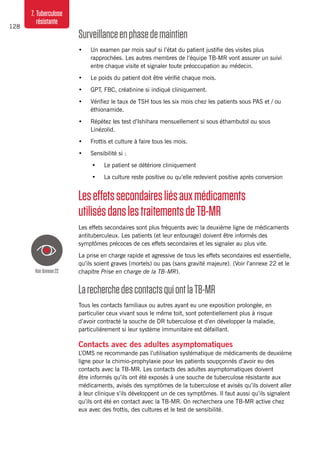 128
7. Tuberculose
résistante
Surveillanceenphasedemaintien
•	 Un examen par mois sauf si l’état du patient justifie des visites plus
rapprochées. Les autres membres de l’équipe TB-MR vont assurer un suivi
entre chaque visite et signaler toute préoccupation au médecin.
•	 Le poids du patient doit être vérifié chaque mois.
•	 GPT, FBC, créatinine si indiqué cliniquement.
•	 Vérifiez le taux de TSH tous les six mois chez les patients sous PAS et / ou
éthionamide.
•	 Répétez les test d’Ishihara mensuellement si sous éthambutol ou sous
Linézolid.
•	 Frottis et culture à faire tous les mois.
•	 Sensibilité si :
•	 Le patient se détériore cliniquement
•	 La culture reste positive ou qu’elle redevient positive après conversion
Leseffetssecondairesliésauxmédicaments
utilisésdanslestraitementsdeTB-MR
Les effets secondaires sont plus fréquents avec la deuxième ligne de médicaments
antituberculeux. Les patients (et leur entourage) doivent être informés des
symptômes précoces de ces effets secondaires et les signaler au plus vite.
La prise en charge rapide et agressive de tous les effets secondaires est essentielle,
qu’ils soient graves (mortels) ou pas (sans gravité majeure). (Voir l’annexe 22 et le
chapitre Prise en charge de la TB-MR).
LarecherchedescontactsquiontlaTB-MR
Tous les contacts familiaux ou autres ayant eu une exposition prolongée, en
particulier ceux vivant sous le même toit, sont potentiellement plus à risque
d’avoir contracté la souche de DR tuberculose et d’en développer la maladie,
particulièrement si leur système immunitaire est défaillant.
Contacts avec des adultes asymptomatiques
L’OMS ne recommande pas l’utilisation systématique de médicaments de deuxième
ligne pour la chimio-prophylaxie pour les patients soupçonnés d’avoir eu des
contacts avec la TB-MR. Les contacts des adultes asymptomatiques doivent
être informés qu’ils ont été exposés à une souche de tuberculose résistante aux
médicaments, avisés des symptômes de la tuberculose et avisés qu’ils doivent aller
à leur clinique s’ils développent un de ces symptômes. Il faut aussi qu’ils signalent
qu’ils ont été en contact avec la TB-MR. On recherchera une TB-MR active chez
eux avec des frottis, des cultures et le test de sensibilité.
VoirAnnexe22
 