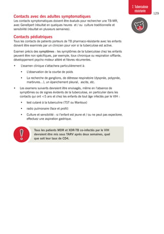 129
7. Tuberculose
résistante
Contacts avec des adultes symptomatiques
Les contacts symptomatiques doivent être évalués pour rechercher une TB-MR,
avec GeneXpert (résultat en quelques heures et / ou culture traditionnelle et
sensibilité (résultat en plusieurs semaines).
Contacts pédiatriques
Tous les contacts de patients porteurs de TB pharmaco-résistante avec les enfants
doivent être examinés par un clinicien pour voir si la tuberculose est active.
Examen précis des symptômes : les symptômes de la tuberculose chez les enfants
peuvent être non spécifiques, par exemple, toux chronique ou respiration sifflante,
développement psycho moteur altéré et fièvres récurrentes.
•	 L’examen clinique s’attachera particulièrement à:
•	 L’observation de la courbe de poids
•	 La recherche de ganglions, de détresse respiratoire (dyspnée, polypnée,
marbrures…), un épanchement pleural, ascite, etc.
•	 Les examens suivants devraient être envisagés, même en l’absence de
symptômes ou de signes évidents de la tuberculose, en particulier dans les
contacts qui ont <5 ans et chez les enfants de tout âge infectés par le VIH :
•	 test cutané à la tuberculine (TST ou Mantoux)
•	 radio pulmonaire (face et profil)
•	 Culture et sensibilité : si l’enfant est jeune et / ou ne peut pas expectorer,
effectuez une aspiration gastrique.
Tous les patients MDR et XDR-TB co-infectés par le VIH
devraient être mis sous TARV après deux semaines, quel
que soit leur taux de CD4.
 