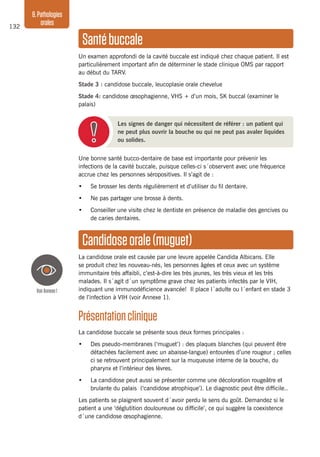 132
8.Pathologies
orales
Une bonne santé bucco-dentaire de base est importante pour prévenir les
infections de la cavité buccale, puisque celles-ci s´observent avec une fréquence
accrue chez les personnes séropositives. Il s’agit de :
•	 Se brosser les dents régulièrement et d’utiliser du fil dentaire.
•	 Ne pas partager une brosse à dents.
•	 Conseiller une visite chez le dentiste en présence de maladie des gencives ou
de caries dentaires.
Candidoseorale(muguet)
La candidose orale est causée par une levure appelée Candida Albicans. Elle
se produit chez les nouveau-nés, les personnes âgées et ceux avec un système
immunitaire très affaibli, c’est-à-dire les très jeunes, les très vieux et les très
malades. Il s´agit d´un symptôme grave chez les patients infectés par le VIH,
indiquant une immunodéficience avancée! Il place l´adulte ou l´enfant en stade 3
de l’infection à VIH (voir Annexe 1).
Présentationclinique
La candidose buccale se présente sous deux formes principales :
•	 Des pseudo-membranes (‘muguet’) : des plaques blanches (qui peuvent être
détachées facilement avec un abaisse-langue) entourées d’une rougeur ; celles
ci se retrouvent principalement sur la muqueuse interne de la bouche, du
pharynx et l’intérieur des lèvres.
•	 La candidose peut aussi se présenter comme une décoloration rougeâtre et
brulante du palais (‘candidose atrophique’). Le diagnostic peut être difficile..
Les patients se plaignent souvent d´avoir perdu le sens du goût. Demandez si le
patient a une ‘déglutition douloureuse ou difficile’, ce qui suggère la coexistence
d´une candidose œsophagienne.
Santébuccale
Un examen approfondi de la cavité buccale est indiqué chez chaque patient. Il est
particulièrement important afin de déterminer le stade clinique OMS par rapport
au début du TARV.
Stade 3 : candidose buccale, leucoplasie orale chevelue
Stade 4: candidose œsophagienne, VHS + d’un mois, SK buccal (examiner le
palais)
Les signes de danger qui nécessitent de référer : un patient qui
ne peut plus ouvrir la bouche ou qui ne peut pas avaler liquides
ou solides.
VoirAnnexe1
 