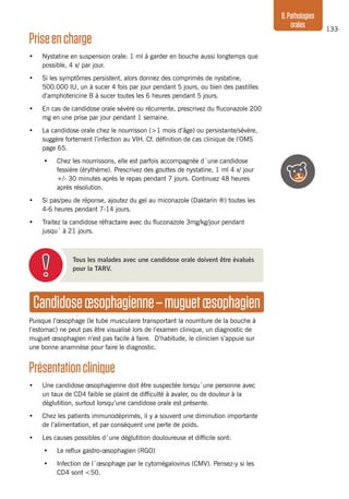 133
8.Pathologies
orales
Priseencharge
•	 Nystatine en suspension orale: 1 ml à garder en bouche aussi longtemps que
possible, 4 x/ par jour.
•	 Si les symptômes persistent, alors donnez des comprimés de nystatine,
500.000 IU, un à sucer 4 fois par jour pendant 5 jours, ou bien des pastilles
d’amphotericine B à sucer toutes les 6 heures pendant 5 jours.
•	 En cas de candidose orale sévère ou récurrente, prescrivez du fluconazole 200
mg en une prise par jour pendant 1 semaine.
•	 La candidose orale chez le nourrisson (>1 mois d’âge) ou persistante/sévère,
suggère fortement l’infection au VIH. Cf. définition de cas clinique de l’OMS
page 65.
•	 Chez les nourrissons, elle est parfois accompagnée d´une candidose
fessière (érythème). Prescrivez des gouttes de nystatine, 1 ml 4 x/ jour
+/- 30 minutes après le repas pendant 7 jours. Continuez 48 heures
après résolution.
•	 Si pas/peu de réponse, ajoutez du gel au miconazole (Daktarin ®) toutes les
4-6 heures pendant 7-14 jours.
•	 Traitez la candidose réfractaire avec du fluconazole 3mg/kg/jour pendant
jusqu´ à 21 jours.
Tous les malades avec une candidose orale doivent être évalués
pour la TARV.
Candidoseœsophagienne–muguetœsophagien
Puisque l’œsophage (le tube musculaire transportant la nourriture de la bouche à
l’estomac) ne peut pas être visualisé lors de l’examen clinique, un diagnostic de
muguet œsophagien n’est pas facile à faire. D’habitude, le clinicien s’appuie sur
une bonne anamnèse pour faire le diagnostic.
Présentationclinique
•	 Une candidose œsophagienne doit être suspectée lorsqu´une personne avec
un taux de CD4 faible se plaint de difficulté à avaler, ou de douleur à la
déglutition, surtout lorsqu’une candidose orale est présente.
•	 Chez les patients immunodéprimés, il y a souvent une diminution importante
de l’alimentation, et par conséquent une perte de poids.
•	 Les causes possibles d´une déglutition douloureuse et difficile sont:
•	 Le reflux gastro-œsophagien (RGO)
•	 Infection de l´œsophage par le cytomégalovirus (CMV). Pensez-y si les
CD4 sont <50.
 