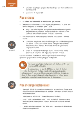 134
8.Pathologies
orales
•	 Un ulcère œsophagien qui peut être idiopathique (ex: ulcère aphteux) ou
bien lié au VHS
•	 Le sarcome de Kaposi (SK)
Priseencharge
•	 Le patient doit commencer les ARV aussitôt que possible!
•	 Prescrivez du fluconazole 200-400 mg par jour pendant 10-14 jours, puis
vérifiez la réponse au traitement après 7 jours.
•	 S’il y a une bonne réponse, le diagnostic de candidose œsophagienne
est probable et le patient est alors au stade 4 de l´infection au VIH.
Continuez le fluconazole pendant 10 jours à 2 semaines.
•	 Si le fluconazole est inefficace après 1 semaine, il faut penser à d’autres
causes:
•	 La majorité des patients avec une œsophagite liée au CMV développeront
une rétinite à CMV aussi. Si cette rétinite CMV peut être constatée
à l’examen du fond d’œil (Cf. Annexe 15) donnez du ganciclovir/
valgancyclovir en IV.
•	 En cas de suspicion d’infection par le virus herpes simplex (VHS),
prescrivez de l’acyclovir 400 mg 3 x/ jour pendant 10 jours.
Si aucun traitement n’est efficace, référez le patient pour une endoscopie
(procédure qui permet de voir l’œsophage) si c’est possible
Le muguet œsophagien n’est présent qu’à des taux de CD4 bas
(moins de 200 cellules/µl).
Si quelqu’un avec un taux de CD4 élevé se plaint de douleurs
rétro-sternales, mais n’est pas malade (et ne perd pas de poids),
cette personne n’a pas de candidose œsophagienne (et n’est donc pas au
stade 4). Dans ce cas, le diagnostic est probablement un “reflux” gastro-
œsophagien nécessitant des antiacides (pas de fluconazole).
Priseenchargechezlesenfants
•	 Diagnostic difficile du muguet œsophagien chez les nourrissons. Suspectez-le
si un nourrisson a une candidose orale associée à des pleurs excessifs et/ou un
refus de s’alimenter.
•	 Traitez avec du fluconazole 3 mg/kg/ jour pendant 21 jours.
•	 S’il n´y a pas d´amélioration après 7 jours, et que vous suspectez le VHS,
prescrivez de l’acyclovir pendant 10 jours, à une dose appropriée pour les
enfants.
•	 L´enfant doit être hospitalisé s´il n´arrive pas à s´alimenter ou présente des
signes de déshydratation.
VoirAnnexe15
 
