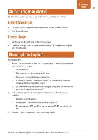 135
8.Pathologies
orales
Stomatiteangulaire(chéilite)
La stomatite angulaire est causée par le Candida ou parfois des bactéries.
Présentationclinique
•	 Les coins de la bouche présentent des fissures ou une cicatrice linéaire.
•	 Peut être douloureux.
Priseencharge	
•	 Gardez au sec et évitez toute irritation mécanique.
•	 La crème ou le gel oral à la nystatine/clotrimazole 2 x/ jour pendant 10 jours
sont très efficaces.
Ulcèresaphteux(“aphtes”)
Causes possibles :
1.	 Aphtes : un ou plusieurs ulcères sur la muqueuse de la bouche, l’intérieur des
lèvres et parfois la langue.
•	 Cause inconnue :
•	 Très persistant et très douloureux (10 jours).
•	 Traitement symptomatique pour la douleur.
•	 Si sévère ou profond, un stéroïde local ou un inhalateur de stéroïdes
(dirigé sur la lésion) peut être essayé.
•	 Un traitement court de prednisone 30 mg est indiqué en cas de maladie
grave ou si l’œsophage est atteint27
2.	
VHS : Ulcères superficiels et/ou vésicules douloureux, extensifs et/ou à
répétition.
•	 Évitez les aliments acides.
•	 Analgésiques : paracétamol avec codéine et/ou AINS
•	 Donnez acyclovir 400 mg 3 fois par jour pendant 5-10 jours en cas de
VHS
3.	 Syphilis : moins douloureux - traitez selon le protocole.
27	 Dunn and Regensburg (eds). Clinical guidelines. Aid for Aids, 9ème édition p. 19.
 