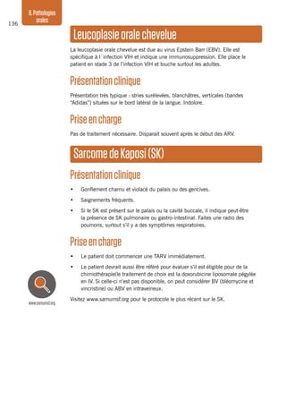 136
8.Pathologies
orales
Leucoplasieoralechevelue
La leucoplasie orale chevelue est due au virus Epstein Barr (EBV). Elle est
spécifique à l´infection VIH et indique une immunosuppression. Elle place le
patient en stade 3 de l’infection VIH et touche surtout les adultes.
Présentationclinique
Présentation très typique : stries surélevées, blanchâtres, verticales (bandes
“Adidas”) situées sur le bord latéral de la langue. Indolore.
Priseencharge
Pas de traitement nécessaire. Disparait souvent après le début des ARV.
SarcomedeKaposi(SK)
Présentationclinique
•	 Gonflement charnu et violacé du palais ou des gencives.
•	 Saignements fréquents.
•	 Si le SK est présent sur le palais ou la cavité buccale, il indique peut-être
la présence de SK pulmonaire ou gastro-intestinal. Faites une radio des
poumons, surtout s’il y a des symptômes respiratoires.
Priseencharge
•	 Le patient doit commencer une TARV immédiatement.
•	 Le patient devrait aussi être référé pour évaluer s’il est éligible pour de la
chimiothérapie(le traitement de choix est la doxorubicine liposomale pégylée
en IV. Si celle-ci n’est pas disponible, on peut considérer BV (bléomycine et
vincristine) ou ABV en intraveineux.
Visitez www.samumsf.org pour le protocole le plus récent sur le SK.
www.samumsf.org
 