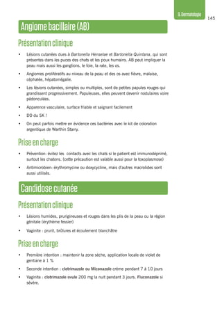 145
9.Dermatologie
Angiomebacillaire(AB)
Présentationclinique 
•	 Lésions cutanées dues à Bartonella Henselae et Bartonella Quintana, qui sont
présentes dans les puces des chats et les poux humains. AB peut impliquer la
peau mais aussi les ganglions, le foie, la rate, les os.
•	 Angiomes prolifératifs au niveau de la peau et des os avec fièvre, malaise,
céphalée, hépatomégalie.
•	 Les lésions cutanées, simples ou multiples, sont de petites papules rouges qui
grandissent progressivement. Papuleuses, elles peuvent devenir nodulaires voire
pédonculées.
•	 Apparence vasculaire, surface friable et saignant facilement
•	 DD du SK !
•	 On peut parfois mettre en évidence ces bactéries avec le kit de coloration
argentique de Warthin Starry.
Priseencharge
•	 Prévention: évitez les contacts avec les chats si le patient est immunodéprimé,
surtout les chatons. (cette précaution est valable aussi pour la toxoplasmose)
•	 Antimicrobien: érythromycine ou doxycycline, mais d’autres macrolides sont
aussi utilisés.
Candidosecutanée
Présentationclinique
•	 Lésions humides, prurigineuses et rouges dans les plis de la peau ou la région
génitale (érythème fessier)
•	 Vaginite : prurit, brûlures et écoulement blanchâtre
Priseencharge
•	 Première intention : maintenir la zone sèche, application locale de violet de
gentiane à 1 %
•	 Seconde intention : clotrimazole ou Miconazole crème pendant 7 à 10 jours
•	 Vaginite : clotrimazole ovule 200 mg la nuit pendant 3 jours. Fluconazole si
sévère.
 