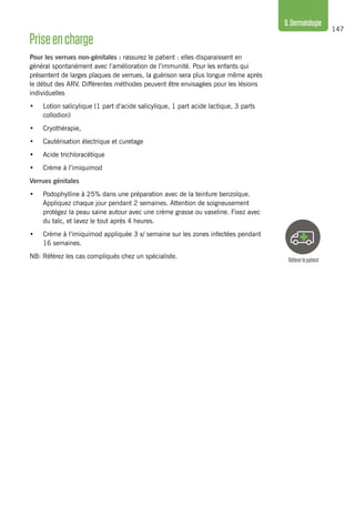 147
9.Dermatologie
Référerlepatient
Priseencharge
Pour les verrues non-génitales : rassurez le patient : elles disparaissent en
général spontanément avec l’amélioration de l’immunité. Pour les enfants qui
présentent de larges plaques de verrues, la guérison sera plus longue même après
le début des ARV. Différentes méthodes peuvent être envisagées pour les lésions
individuelles 	
•	 Lotion salicylique (1 part d’acide salicylique, 1 part acide lactique, 3 parts
collodion)
•	 Cryothérapie,
•	 Cautérisation électrique et curetage
•	 Acide trichloracétique
•	 Crème à l’imiquimod
Verrues génitales
•	 Podophylline à 25% dans une préparation avec de la teinture benzoïque.
Appliquez chaque jour pendant 2 semaines. Attention de soigneusement
protégez la peau saine autour avec une crème grasse ou vaseline. Fixez avec
du talc, et lavez le tout après 4 heures.
•	 Crème à l’imiquimod appliquée 3 x/ semaine sur les zones infectées pendant
16 semaines.
NB: Référez les cas compliqués chez un spécialiste.
 