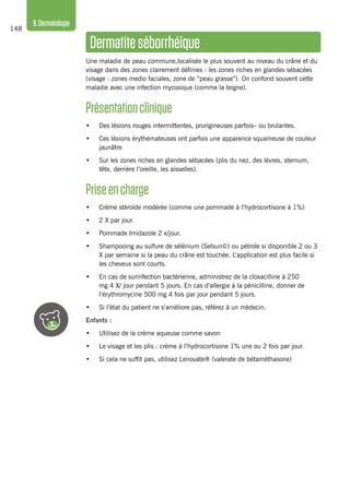 148
9.Dermatologie
Dermatiteséborrhéique
Une maladie de peau commune,localisée le plus souvent au niveau du crâne et du
visage dans des zones clairement définies : les zones riches en glandes sébacées
(visage : zones medio faciales, zone de “peau grasse”). On confond souvent cette
maladie avec une infection mycosique (comme la teigne).
Présentationclinique
•	 Des lésions rouges intermittentes, prurigineuses parfois– ou brulantes.
•	 Ces lésions érythémateuses ont parfois une apparence squameuse de couleur
jaunâtre
•	 Sur les zones riches en glandes sébacées (plis du nez, des lèvres, sternum,
tête, derrière l’oreille, les aisselles).
Priseencharge
•	 Crème stéroïde modérée (comme une pommade à l’hydrocortisone à 1%)
•	 2 X par jour.
•	 Pommade Imidazole 2 x/jour.
•	 Shampooing au sulfure de sélénium (Selsun©) ou pétrole si disponible 2 ou 3
X par semaine si la peau du crâne est touchée. L’application est plus facile si
les cheveux sont courts.
•	 En cas de surinfection bactérienne, administrez de la cloxacilline à 250
mg 4 X/ jour pendant 5 jours. En cas d’allergie à la pénicilline, donner de
l’érythromycine 500 mg 4 fois par jour pendant 5 jours.
•	 Si l’état du patient ne s’améliore pas, référez à un médecin.
Enfants :
•	 Utilisez de la crème aqueuse comme savon
•	 Le visage et les plis : crème à l’hydrocortisone 1% une ou 2 fois par jour.
•	 Si cela ne suffit pas, utilisez Lenovate® (valerate de bétaméthasone)
 