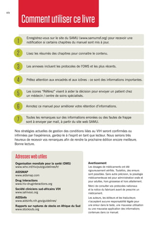 MSFHIV/TBclinicalguidexiv
Nos stratégies actuelles de gestion des conditions liées au VIH seront confirmées ou
infirmées par l’expérience, gardez-le à l’esprit en tant que lecteur. Nous serions très
heureux de recevoir vos remarques afin de rendre la prochaine édition encore meilleure.
Bonne lecture.
1
2
3
4
5
6
7
Enregistrez-vous sur le site du SAMU (www.samumsf.org) pour recevoir une
notification si certains chapitres du manuel sont mis à jour.
Lisez les résumés des chapitres pour connaitre le contenu.
Les annexes incluent les protocoles de l’OMS et les plus récents.
Prêtez attention aux encadrés et aux icônes : ce sont des informations importantes.
Les icones “Référez” visent à aider la décision pour envoyer un patient chez
un médecin / centre de soins spécialisés.
Annotez ce manuel pour améliorer votre rétention d’informations.
Toutes les remarques sur des informations erronées ou des fautes de frappe
sont à envoyer par mail, à partir du site web SAMU.
Avertissement
Les dosages de médicaments ont été
rigoureusement vérifiés. Toutefois, des erreurs
sont possibles. Sans autre précision, la posologie
médicamenteuse est pour administration orale et
pour adultes, hors grossesse et hors allaitement.
Merci de consulter vos protocoles nationaux
et la notice du fabricant avant de prescrire un
médicament.
Les auteurs, les éditeurs et les traducteurs
n’acceptent aucune responsabilité légale pour
une erreur dans le texte, une mauvaise utilisation
ou une mauvaise application des informations
contenues dans ce manuel.
Adresseswebutiles
Organisation mondiale pour la santé (OMS) 	
www.who.int/hiv/pub/guidelines/fr/
AIDSMAP	
www.aidsmap.com
Drug Interactions
www.hiv-druginteractions.org
Société cliniciens sud-africains VIH
www.sahivsoc.org
AIDSinfo
www.aidsinfo.nih.gov/guidelines/
Rapports sur ruptures de stocks en Afrique du Sud
www.stockouts.org
Commentutilisercelivre
 