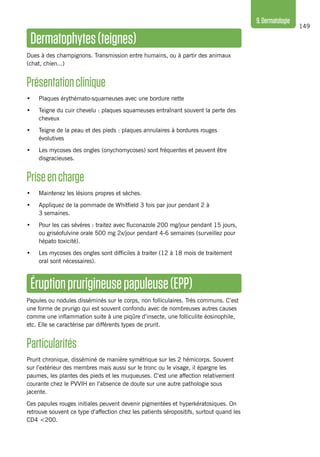149
9.Dermatologie
Dermatophytes(teignes)
Dues à des champignons. Transmission entre humains, ou à partir des animaux
(chat, chien...)
Présentationclinique
•	 Plaques érythémato-squameuses avec une bordure nette
•	 Teigne du cuir chevelu : plaques squameuses entraînant souvent la perte des
cheveux
•	 Teigne de la peau et des pieds : plaques annulaires à bordures rouges
évolutives
•	 Les mycoses des ongles (onychomycoses) sont fréquentes et peuvent être
disgracieuses.
Priseencharge
•	 Maintenez les lésions propres et sèches.
•	 Appliquez de la pommade de Whitfield 3 fois par jour pendant 2 à
3 semaines.
•	 Pour les cas sévères : traitez avec fluconazole 200 mg/jour pendant 15 jours,
ou griséofulvine orale 500 mg 2x/jour pendant 4-6 semaines (surveillez pour
hépato toxicité).
•	 Les mycoses des ongles sont difficiles à traiter (12 à 18 mois de traitement
oral sont nécessaires).
Éruptionprurigineusepapuleuse(EPP)
Papules ou nodules disséminés sur le corps, non folliculaires. Très communs. C’est
une forme de prurigo qui est souvent confondu avec de nombreuses autres causes
comme une inflammation suite à une piqûre d’insecte, une folliculite éosinophile,
etc. Elle se caractérise par différents types de prurit.
Particularités
Prurit chronique, disséminé de manière symétrique sur les 2 hémicorps. Souvent
sur l’extérieur des membres mais aussi sur le tronc ou le visage, il épargne les
paumes, les plantes des pieds et les muqueuses. C’est une affection relativement
courante chez le PVVIH en l’absence de doute sur une autre pathologie sous
jacente.
Ces papules rouges initiales peuvent devenir pigmentées et hyperkératosiques. On
retrouve souvent ce type d’affection chez les patients séropositifs, surtout quand les
CD4 <200.
 