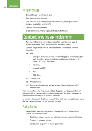 150
9.Dermatologie
Éruptioncutanéeliéeauxmédicaments
•	 Tous les médicaments peuvent avoir des effets secondaires, à type d’
éruptions cutanées. Celles -ci peuvent être légères ou graves.
•	 Dans les programmes VIH/TB, les médicaments suivants sont souvent
suspectés:
(a)	 ARV :
•	 névirapine. L’éruption induite par la NVP apparait normalement dans
les 3 premières semaines de traitement (souvent juste après être
passé à 200 mg 2 x par jour).
•	 efavirenz.
•	 lamivudine (3TC)
•	 AZT
•	 ABC etc …
(b)	 Cotrimoxazole
(c)	Antituberculeux
(d)	 Autres : antiépileptiques, (carbamazépine, phénobarbitone), AINS,
allopurinol etc …
Il est important de noter l’historique médical du patient afin de pouvoir faire un
diagnostic précis. La relation temporelle est essentielle: demandez toujours si le
patient vient de commencer un nouveau traitement.
Le premier réflexe serait de blâmer un exanthème viral, mais pensez toujours à une
réaction médicamenteuse car elle peut être mortelle.
Particularités
1.	 Des éruptions liées aux médicaments (par exemple, AINS, tétracyclines,
laxatifs à la phénolphtaléine)
•	 Des lésions grosses comme une pièce de monnaie, clairement limitées.
•	 Éruption localisée ou diffuse
•	 Des boutons rougeâtres ou hyper- pigmentés.
Priseencharge
•	 Excluez toujours avant tout la gale
•	 Très résistante au traitement
•	 Une cortisone puissante comme la bétaméthasone, et des préparations
topiques au goudron comme LPC
•	 Des anti histaminiques oraux
•	 Si pas de réponse, référez si possibilité de photothérapie.
 