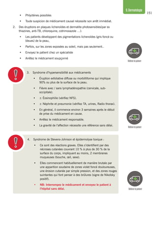 151
9.Dermatologie
3. 	 Syndrome d’hypersensibilité aux médicaments
•	 Éruption exfoliative diffuse ou morbilliforme qui implique
90% ou plus de la surface de la peau.
•	 Fièvre avec / sans lymphadénopathie (cervicale, sub-
occipitale).
•	 ± Éosinophilie (vérifiez NFS).
•	 ± Néphrite et pneumonie (vérifiez TA, urines, Radio thorax).
•	 En général, il commence environ 3 semaines après le début
de prise du médicament en cause.
•	 Arrêtez le médicament responsable.
•	 La gravité de l’affection nécessite une référence sans délai.
Référerlepatient
Référerlepatient
•	 Phlyctènes possibles
•	 Toute suspicion de médicament causal nécessite son arrêt immédiat.
2.	 Des éruptions en plaques lichenoïdes et dermatite photosensibles(par ex
thiazines, anti-TB, chloroquine, cotrimoxazole …):
•	 Les patients développent des pigmentations lichenoïdes (gris foncé ou
bleues) de la peau,
•	 Parfois, sur les zones exposées au soleil, mais pas seulement..
•	 Envoyez le patient chez un spécialiste
•	 Arrêtez le médicament soupçonné
Référerlepatient
4. 	 Syndrome de Stevens-Johnson et épidermolyse toxique :
•	 Ce sont des réactions graves. Elles s’identifient par des
nécroses cutanées couvrant 10 % à plus de 30 % de la
surface du corps, impliquant au moins, 2 membranes
muqueuses (bouche, œil, sexe).
•	 Elles commencent habituellement de manière brutale par
une apparition soudaine de zones violet foncé douloureuses,
une érosion cutanée par simple pression, et des zones rouges
suintantes qui font penser à des brûlures (signe de Nikolsky
positif).
•	 NB: Interrompez le médicament et envoyez le patient à
l’hôpital sans délai.
 