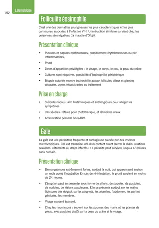 152
9.Dermatologie
Folliculite éosinophile
C’est une des dermatites prurigineuses les plus caractéristiques et les plus
communes associées à l’infection VIH. Une éruption similaire survient chez les
personnes séronégatives (la maladie d’Ofuji).
Présentationclinique
•	 Pustules et papules œdémateuses, possiblement érythémateuses ou péri
inflammatoires,
•	 Prurit
•	 Zones d’apparition privilégiées : le visage, le corps, le cou, la peau du crâne
•	 Cultures sont négatives, possibilité d’éosinophilie périphérique
•	 Biopsie cutanée montre éosinophilie autour follicules pileux et glandes
sébacées, zones récalcitrantes au traitement
Priseencharge
•	 Stéroïdes locaux, anti histaminiques et antifongiques pour alléger les
symptômes.
•	 Cas sévères: référez pour photothérapie, et rétinoïdes oraux
•	 Amélioration possible sous ARV
Gale
La gale est une parasitose fréquente et contagieuse causée par des insectes
microscopiques. Elle est transmise lors d’un contact direct (serrer la main, relations
sexuelles, vêtements ou draps infectés). Le parasite peut survivre jusqu’à 48 heures
sans humain.
Présentationclinique
•	 Démangeaisons extrêmement fortes, surtout la nuit, qui apparaissent environ
un mois après l’incubation. En cas de ré-infestation, le prurit survient en moins
de 24 heures.
•	 L’éruption peut se présenter sous forme de sillons, de papules, de pustules,
de nodules, de lésions papuleuses. Elle se présente surtout sur les mains
(jointures des doigts), sur les poignets, les aisselles, l’abdomen, les parties
génitales, les membres.
•	 Visage souvent épargné.
•	 Chez les nourrissons : souvent sur les paumes des mains et les plantes de
pieds, avec pustules plutôt sur la peau du crâne et le visage.
 
