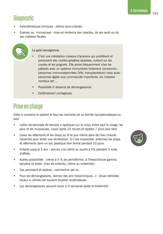 153
9.Dermatologie
La gale norvégienne.
•	 C’est une infestation massive d’acariens qui prolifèrent et
produisent des croûtes grisâtres épaisses, surtout sur les
coudes et les poignets. Elle arrive fréquemment chez les
patients avec un système immunitaire fortement compromis :
personnes immunodéprimées (VIH, transplantation) mais aussi
personnes âgées avec promiscuité importante, les malades
mentaux etc …
•	 Possibilité d’ absence de démangeaisons
•	 Extrêmement contagieuse.
Diagnostic
•	 Caractéristiques cliniques : sillons sous-cutanés.
•	 Examen au microscope : mise en évidence des insectes, de ses œufs ou de
ses matières fécales.
Priseencharge
Celle ci concerne le patient et tous les membres de sa famille (symptomatiques ou
pas)
•	 Lotion de benzoate de benzyle à appliquer sur le corps entier sauf le visage, les
yeux et les muqueuses. Lavez après 24 heures et répétez 7 jours plus tard.
•	 Lavez les vêtements et les draps du lit le jour même dans de l’eau chaude
(essentiel pour éviter une réinfection). Si c’est impossible, enfermez les draps
et vêtements dans un sac plastique bien fermé pendant 10 jours.
•	 Enfants jusqu’à 5 ans : donnez une crème au soufre à 5% pendant 3 nuits
d’affilée.
•	 Autres possibilités : crème à 5 % de perméthrine, à l’hexachlorure gamma
benzène (à éviter chez les enfants), crème au crotamiton.
•	 Cas persistant et sévères : ivermectine per os.
•	 Pour les démangeaisons, donnez des anti histaminiques, ± diluez stéroïdes
locaux si utilisés car souvent éruption eczémateuse.
•	 Les démangeaisons peuvent durer 2-4 semaines après le traitement
 