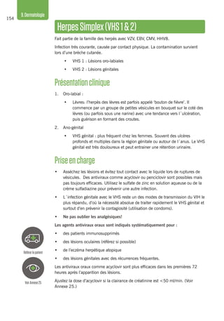 154
9.Dermatologie
HerpesSimplex(VHS1&2)
Fait partie de la famille des herpès avec VZV, EBV, CMV, HHV8.
Infection très courante, causée par contact physique. La contamination survient
lors d’une brèche cutanée.
•	 VHS 1 : Lésions oro-labiales
•	 VHS 2 : Lésions génitales
Présentationclinique
1.	 Oro-labial :
•	 Lèvres: l’herpès des lèvres est parfois appelé ‘bouton de fièvre’. Il
commence par un groupe de petites vésicules en bouquet sur le coté des
lèvres (ou parfois sous une narine) avec une tendance vers l´ulcération,
puis guérison en formant des croutes.
2. 	 Ano-génital
•	 VHS génital : plus fréquent chez les femmes. Souvent des ulcères
profonds et multiples dans la région génitale ou autour de l´anus. Le VHS
génital est très douloureux et peut entrainer une rétention urinaire.
Priseencharge
•	 Asséchez les lésions et évitez tout contact avec le liquide lors de ruptures de
vésicules. Des antiviraux comme acyclovir ou penciclovir sont possibles mais
pas toujours efficaces. Utilisez le sulfate de zinc en solution aqueuse ou de la
crème sulfadiazine pour prévenir une autre infection.
•	 L´infection génitale avec le VHS reste un des modes de transmission du VIH le
plus répandu, d’où la nécessité absolue de traiter rapidement le VHS génital et
surtout d’en prévenir la contagiosité (utilisation de condoms).
•	 Ne pas oublier les analgésiques!
Les agents antiviraux oraux sont indiqués systématiquement pour :
•	 des patients immunosupprimés
•	 des lésions oculaires (référez si possible)
•	 de l’eczéma herpétique atopique
•	 des lésions génitales avec des récurrences fréquentes.
Les antiviraux oraux comme acyclovir sont plus efficaces dans les premières 72
heures après l’apparition des lésions.
Ajustez la dose d’acyclovir si la clairance de créatinine est <50 ml/min. (Voir
Annexe 25.)
VoirAnnexe25
Référerlepatient
 