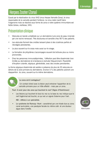 155
9.Dermatologie
HerpesZoster(Zona)
Causé par la réactivation du virus VHZ (virus Herpes Varicelle Zona), le virus
responsable de la varicelle pendant l’enfance. Le virus reste inactif dans
l’organisme mais se réactive sous forme de zona si notre système immunitaire est
faible (stress, vieillesse, VIH).
Présentationclinique 
•	 Vésicules en bande unilatérale sur un dermatome (une zone de peau innervée
par une racine nerveuse). Très douloureux et sensible chez 90 % des patients.
•	 Les vésicules forment des croûtes laissant place à des cicatrices parfois et
névralgies persistantes.
•	 Le plus souvent sur le corps mais aussi sur le visage.
•	 La formation de phlyctènes s’accompagne souvent de brûlures plus ou moins
prononcées.
•	 Chez les personnes immunodéprimées, l’affection peut être disséminée (non
limitée au dermatome) et à tendance à rechuter fréquemment. Possibilité
d’éruption cutanée, atypique, généralisée, avec des croutes persistantes.
La forme atypique disséminée est avérée si présence de plus de 20 vésicules en
dehors de la zone primaire du dermatome. Environ 5 % des patients subiront une
réapparition du zona, souvent sur le même dermatome.
Le zona est-il contagieux?
Un contact direct avec la lésion peut entrainer l’apparition de la
varicelle primaire pour un hôte affaibli - mais pas un zona.
Faut -il avoir peur des zona qui touchent le nez? (Signe d’Hutchinson)
•	 Les lésions qui touchent le bout du nez ou la base du nez indique que le
nerf trigéminal est touché, ce qui est un signal d’alarme pour l’œil.
	 NB : référez à un spécialiste.
•	 Le syndrome de Ramsay- Hunt : caractérisé par une triade due au zona:
canal auriculaire, une paralysie faciale du même coté et une douleur
aigue dans l’oreille. Référerlepatient
 
