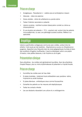 156
9.Dermatologie
Impétigo
Lésions superficielles contagieuses communes avec croûtes, surtout chez les
enfants. Il est causé par des bactéries : Staphylococcus aureus ou Streptococcus
pyogenes. Apparition plus fréquente dans les zones géographiques humides et dans
des conditions d’hygiène insuffisantes. Il peut se développer suite à une piqûre
d’insecte, à des petites blessures, à de l’eczéma ou de la gale.
Présentationclinique
Sans phlyctènes : les croûtes sont généralement jaunâtres. Avec des phlyctènes
d’aspect flasque, plus ou moins érythémateuses et présentant un liquide trouble.
Priseencharge
•	 Humidifiez les croûtes avec de l’eau tiède
•	 Si plaies localisées : traitement local antibactérien avec povidone- iodine,
mupirocine ou acide fusidique
•	 Si plaies étendues : antibiotiques oraux comme flucoxacilline
•	 Conseillez les patients sur les mesures anti-staphylocoques
•	 Traitez les contacts infectés
•	 Les cas résistants nécessitent une culture et un antibiogramme
Priseencharge
•	 Analgésiques : Paracétamol+/- codéine plus et amitriptyline si besoin
•	 Vésicules : lotion de calamine
•	 Zones ulcérées : crème de sulfadiazine ou povido-iodine
•	 Traitez l’infection secondaire si présente
•	 Lésions oculaires : lubrifiant oculaire (dessiccation cornée) ou crème au
chloramphénicol
•	 Si une éruption est présente < 72 h : acyclovir oral, surtout chez les patients
immunodéprimés, ou avec une pathologie oculaire/ auditive. Référez à un
spécialiste.
 