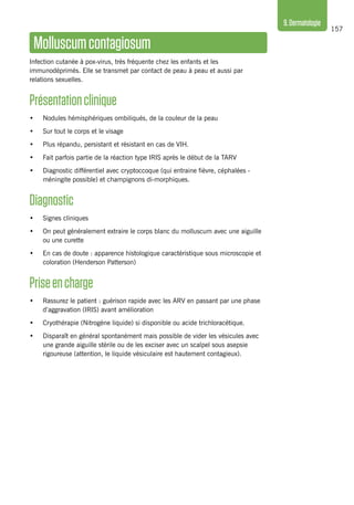 157
9.Dermatologie
Molluscumcontagiosum
Infection cutanée à pox-virus, très fréquente chez les enfants et les
immunodéprimés. Elle se transmet par contact de peau à peau et aussi par
relations sexuelles.
Présentationclinique 
•	 Nodules hémisphériques ombiliqués, de la couleur de la peau
•	 Sur tout le corps et le visage
•	 Plus répandu, persistant et résistant en cas de VIH.
•	 Fait parfois partie de la réaction type IRIS après le début de la TARV
•	 Diagnostic différentiel avec cryptoccoque (qui entraine fièvre, céphalées -
méningite possible) et champignons di-morphiques.
Diagnostic
•	 Signes cliniques
•	 On peut généralement extraire le corps blanc du molluscum avec une aiguille
ou une curette
•	 En cas de doute : apparence histologique caractéristique sous microscopie et
coloration (Henderson Patterson)
Priseencharge
•	 Rassurez le patient : guérison rapide avec les ARV en passant par une phase
d’aggravation (IRIS) avant amélioration
•	 Cryothérapie (Nitrogène liquide) si disponible ou acide trichloracétique.
•	 Disparaît en général spontanément mais possible de vider les vésicules avec
une grande aiguille stérile ou de les exciser avec un scalpel sous asepsie
rigoureuse (attention, le liquide vésiculaire est hautement contagieux).
 