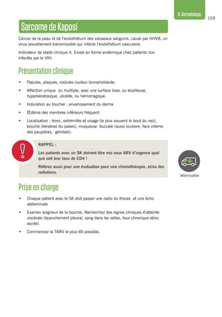 159
9.Dermatologie
Référerlepatient
SarcomedeKaposi
Cancer de la peau et de l’endothélium des vaisseaux sanguins, causé par HHV8, un
virus sexuellement transmissible qui infecte l’endothélium vasculaire.
Indicateur de stade clinique 4. Existe en forme endémique chez patients non
infectés par le VIH.
Présentationclinique 
•	 Papules, plaques, nodules couleur brune/violacée.
•	 Affection unique ou multiple, avec une surface lisse, ou écailleuse,
hyperkératosique, ulcérée, ou hémorragique.
•	 Induration au toucher : envahissement du derme
•	 Œdème des membres inférieurs fréquent.
•	 Localisation : tronc, extrémités et visage (le plus souvent le bout du nez),
bouche (kératose du palais), muqueuse buccale (aussi oculaire, face interne
des paupières, génitale).
RAPPEL :
Les patients avec un SK doivent être mis sous ARV d’urgence quel
que soit leur taux de CD4 !
Référez aussi pour une évaluation pour une chimiothérapie, et/ou des
radiations.
Priseencharge
•	 Chaque patient avec le SK doit passer une radio du thorax et une écho
abdominale
•	 Examen soigneux de la bouche. Recherchez des signes cliniques d’atteinte
viscérale (épanchement pleural, sang dans les selles, toux chronique et/ou
ascite).
•	 Commencez la TARV le plus tôt possible.
 