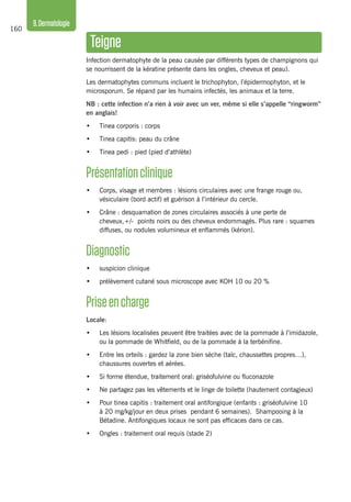 160
9.Dermatologie
Teigne
Infection dermatophyte de la peau causée par différents types de champignons qui
se nourrissent de la kératine présente dans les ongles, cheveux et peau).
Les dermatophytes communs incluent le trichophyton, l’épidermophyton, et le
microsporum. Se répand par les humains infectés, les animaux et la terre.
NB : cette infection n’a rien à voir avec un ver, même si elle s’appelle “ringworm”
en anglais!
•	 Tinea corporis : corps
•	 Tinea capitis: peau du crâne
•	 Tinea pedi : pied (pied d’athlète)
Présentationclinique
•	 Corps, visage et membres : lésions circulaires avec une frange rouge ou,
vésiculaire (bord actif) et guérison à l’intérieur du cercle.
•	 Crâne : desquamation de zones circulaires associés à une perte de
cheveux,+/- points noirs ou des cheveux endommagés. Plus rare : squames
diffuses, ou nodules volumineux et enflammés (kérion).
Diagnostic
•	 suspicion clinique
•	 prélèvement cutané sous microscope avec KOH 10 ou 20 %
Priseencharge
Locale:
•	 Les lésions localisées peuvent être traitées avec de la pommade à l’imidazole,
ou la pommade de Whitfield, ou de la pommade à la terbénifine.
•	 Entre les orteils : gardez la zone bien sèche (talc, chaussettes propres…),
chaussures ouvertes et aérées.
•	 Si forme étendue, traitement oral: griséofulvine ou fluconazole
•	 Ne partagez pas les vêtements et le linge de toilette (hautement contagieux)
•	 Pour tinea capitis : traitement oral antifongique (enfants : griséofulvine 10
à 20 mg/kg/jour en deux prises pendant 6 semaines). Shampooing à la
Bétadine. Antifongiques locaux ne sont pas efficaces dans ce cas.
•	 Ongles : traitement oral requis (stade 2)
 