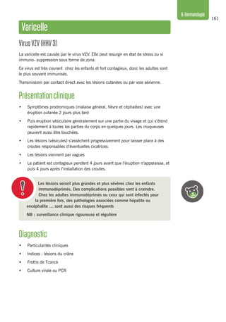 161
9.Dermatologie
Les lésions seront plus grandes et plus sévères chez les enfants
immunodéprimés. Des complications possibles sont à craindre.
Chez les adultes immunodéprimés ou ceux qui sont infectés pour
la première fois, des pathologies associées comme hépatite ou
encéphalite … sont aussi des risques fréquents
NB : surveillance clinique rigoureuse et régulière
Diagnostic
•	 Particularités cliniques
•	 Indices : lésions du crâne
•	 Frottis de Tzanck
•	 Culture virale ou PCR
Varicelle
VirusVZV(HHV3)
La varicelle est causée par le virus VZV. Elle peut resurgir en état de stress ou si
immuno- suppression sous forme de zona.
Ce virus est très courant chez les enfants et fort contagieux, donc les adultes sont
le plus souvent immunisés.
Transmission par contact direct avec les lésions cutanées ou par voie aérienne.
Présentationclinique 
•	 Symptômes prodromiques (malaise général, fièvre et céphalées) avec une
éruption cutanée 2 jours plus tard
•	 Puis éruption vésiculaire généralement sur une partie du visage et qui s’étend
rapidement à toutes les parties du corps en quelques jours. Les muqueuses
peuvent aussi être touchées.
•	 Les lésions (vésicules) s’assèchent progressivement pour laisser place à des
croutes responsables d’éventuelles cicatrices.
•	 Les lésions viennent par vagues
•	 Le patient est contagieux pendant 4 jours avant que l’éruption n’apparaisse, et
puis 4 jours après l’installation des croutes.
 