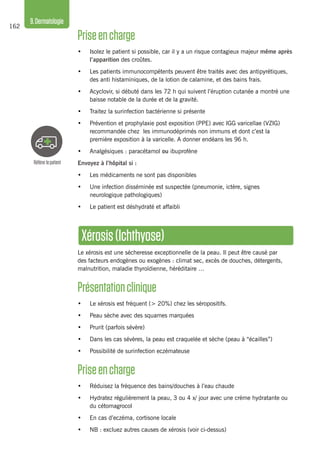 162
9.Dermatologie
Référerlepatient
Xérosis(Ichthyose)
Le xérosis est une sécheresse exceptionnelle de la peau. Il peut être causé par
des facteurs endogènes ou exogènes : climat sec, excès de douches, détergents,
malnutrition, maladie thyroïdienne, héréditaire …
Présentationclinique
•	 Le xérosis est fréquent (> 20%) chez les séropositifs.
•	 Peau sèche avec des squames marquées
•	 Prurit (parfois sévère)
•	 Dans les cas sévères, la peau est craquelée et sèche (peau à “écailles”)
•	 Possibilité de surinfection eczémateuse
Priseencharge
•	 Réduisez la fréquence des bains/douches à l’eau chaude
•	 Hydratez régulièrement la peau, 3 ou 4 x/ jour avec une crème hydratante ou
du cétomagrocol
•	 En cas d’eczéma, cortisone locale
•	 NB : excluez autres causes de xérosis (voir ci-dessus)
Priseencharge 
•	 Isolez le patient si possible, car il y a un risque contagieux majeur même après
l’apparition des croûtes.
•	 Les patients immunocompétents peuvent être traités avec des antipyrétiques,
des anti histaminiques, de la lotion de calamine, et des bains frais.
•	 Acyclovir, si débuté dans les 72 h qui suivent l’éruption cutanée a montré une
baisse notable de la durée et de la gravité.
•	 Traitez la surinfection bactérienne si présente
•	 Prévention et prophylaxie post exposition (PPE) avec IGG varicellae (VZIG)
recommandée chez les immunodéprimés non immuns et dont c’est la
première exposition à la varicelle. A donner endéans les 96 h.
•	 Analgésiques : paracétamol ou ibuprofène
Envoyez à l’hôpital si :
•	 Les médicaments ne sont pas disponibles
•	 Une infection disséminée est suspectée (pneumonie, ictère, signes
neurologique pathologiques)
•	 Le patient est déshydraté et affaibli
 