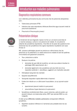 168
10.Maladies
pulmonaires
Introductionauxmaladiespulmonaires
Diagnosticsrespiratoirescommuns
Les 3 atteintes pulmonaires les plus communes chez les personnes séropositives
sont :
•	 Tuberculose pulmonaire (PTB)
•	 Infections des voies respiratoires inférieures Bronchite aigue (souvent virale) et
pneumonie bactérienne
•	 Pneumonie à Pneumocystis jirovecii
Présentationclinique
Le fondement de tout diagnostic repose à la fois sur une bonne anamnèse et
un examen physique, surtout si une personne est malade. Si une personne
présente des symptômes respiratoires, il faut être sûr de poser des questions et de
rechercher tous les symptômes et les signes respiratoires inquiétants (voir aussi
Annexe 3)
NB : plusieurs pathologies peuvent se produire en même temps chez les
personnes qui se présentent à un stade avancé de la maladie et dont les systèmes
immunitaires sont gravement compromis.
•	 Toux: productive ou sèche
•	 Douleurs à la poitrine:
•	 demandez de quel côté de la poitrine, car cela vous aidera à localiser la
pathologie (IRB, épanchement, etc.)
•	 demandez également si les symptômes sont plus forts lors d’une
respiration profonde (= pleurétique, suggérant une implication pleurale)
•	 Hémoptysie (sang dans les crachats)
•	 Dyspnée (essoufflement)
•	 Tachypnée (respiration rapide déterminée à l’examen)
•	 Entrée d’air réduite sur un côté durant l’auscultation, ce qui pourrait vouloir
dire :
•	 épanchement pleural (matité à la percussion)
•	 pneumothorax (hyper-résonance à la percussion)
•	 Symptômes constitutionnels (fièvre, sueurs nocturnes, perte de poids), qui
peuvent indiquer une tuberculose active, MNT (par exemple MAC) ou une
malignité.
A noter qu’aux différentes maladies pulmonaires correspondent différents
symptômes :
•	 Apparition soudaine (inférieure à 2 semaines) plus probable dans les cas
suivants :
VoirAnnexe3
 