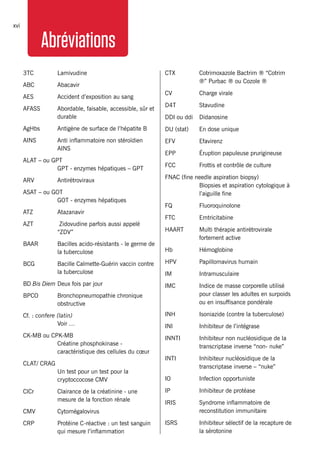 MSFHIV/TBclinicalguidexvi
Abréviations
3TC 	 Lamivudine
ABC 	 Abacavir
AES	 Accident d’exposition au sang
AFASS 	 Abordable, faisable, accessible, sûr et
durable
AgHbs 	 Antigène de surface de l’hépatite B
AINS 	 Anti inflammatoire non stéroïdien
AINS
ALAT – ou GPT
	 GPT - enzymes hépatiques – GPT
ARV	Antirétroviraux
ASAT – ou GOT
	 GOT - enzymes hépatiques
ATZ 	 Atazanavir
AZT 	 Zidovudine parfois aussi appelé
“ZDV”
BAAR 	 Bacilles acido-résistants - le germe de
la tuberculose
BCG 	 Bacille Calmette-Guérin vaccin contre
la tuberculose
BD Bis Diem	Deux fois par jour
BPCO	 Bronchopneumopathie chronique
obstructive
Cf. : confere (latin)
	 Voir …
CK-MB ou CPK-MB
	 Créatine phosphokinase -
caractéristique des cellules du cœur
CLAT/ CRAG
	 Un test pour un test pour la
cryptoccocose CMV
ClCr	 Clairance de la créatinine - une
mesure de la fonction rénale
CMV 	 Cytomégalovirus
CRP	 Protéine C-réactive : un test sanguin
qui mesure l’inflammation
CTX 	 Cotrimoxazole Bactrim ® “Cotrim
®” Purbac ® ou Cozole ®
CV	 Charge virale
D4T 	 Stavudine
DDI ou ddi	 Didanosine
DU (stat) 	 En dose unique
EFV	Efavirenz
EPP 	 Éruption papuleuse prurigineuse
FCC 	 Frottis et contrôle de culture
FNAC (fine needle aspiration biopsy)
	 Biopsies et aspiration cytologique à
l’aiguille fine
FQ	Fluoroquinolone
FTC 	 Emtricitabine
HAART 	 Multi thérapie antirétrovirale
fortement active
Hb 	 Hémoglobine
HPV	 Papillomavirus humain
IM 	 Intramusculaire
IMC	 Indice de masse corporelle utilisé
pour classer les adultes en surpoids
ou en insuffisance pondérale
INH 	 Isoniazide (contre la tuberculose)
INI	 Inhibiteur de l’intégrase
INNTI 	 Inhibiteur non nucléosidique de la
transcriptase inverse “non- nuke”
INTI 	 Inhibiteur nucléosidique de la
transcriptase inverse – “nuke”
IO 	 Infection opportuniste
IP 	 Inhibiteur de protéase
IRIS 	 Syndrome inflammatoire de
reconstitution immunitaire
ISRS	 Inhibiteur sélectif de la recapture de
la sérotonine
 