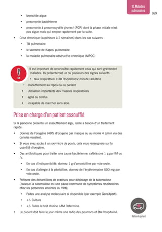 169
10.Maladies
pulmonaires
Priseencharged’unpatientessoufflé
Si la personne présente un essoufflement aigu, il/elle a besoin d’un traitement
rapide :
•	 Donnez de l’oxygène (40% d’oxygène par masque ou au moins 4 L/min via des
canules nasales).
•	 Si vous avez accès à un oxymètre de pouls, cela vous renseignera sur la
quantité d’oxygène.
•	 Des antibiotiques pour traiter une cause bactérienne: ceftriaxone 1 g par IM ou
IV.
•	 En cas d’indisponibilité, donnez 1 g d’amoxicilline par voie orale.
•	 En cas d’allergie à la pénicilline, donnez de l’érythromycine 500 mg par
voie orale.
•	 Prélevez des échantillons de crachats pour dépistage de la tuberculose
(puisque la tuberculose est une cause commune de symptômes respiratoires
chez les personnes atteintes du VIH):
•	 Faites une analyse moléculaire si disponible (par exemple GeneXpert).
•	 +/- Culture
•	 +/- Faites le test d’urine LAM Determine.
•	 Le patient doit faire le jour même une radio des poumons et être hospitalisé.
•	 bronchite aigue
•	 pneumonie bactérienne
•	 pneumonie à pneumocystite jiroveci (PCP) dont la phase initiale n’est
pas aigue mais qui empire rapidement par la suite.
•	 Crise chronique (supérieure à 2 semaines) dans les cas suivants :
•	 TB pulmonaire
•	 le sarcome de Kaposi pulmonaire
•	 la maladie pulmonaire obstructive chronique (MPOC)
Il est important de reconnaître rapidement ceux qui sont gravement
malades. Ils présenteront un ou plusieurs des signes suivants:
•	 taux respiratoire ≥30 respirations/ minute (adultes)
•	 essoufflement au repos ou en parlant
•	 utilisation importante des muscles respiratoires
•	 agité ou confus
•	 incapable de marcher sans aide.
Référerlepatient
 