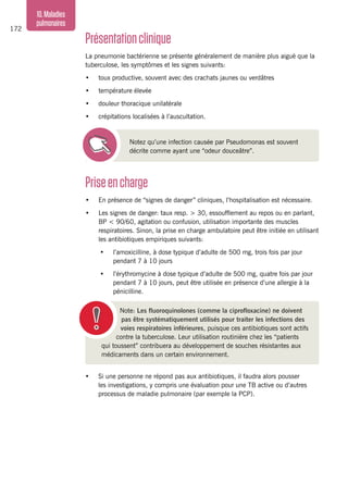 172
10.Maladies
pulmonaires
Priseencharge
•	 En présence de “signes de danger” cliniques, l’hospitalisation est nécessaire.
•	 Les signes de danger: taux resp. > 30, essoufflement au repos ou en parlant,
BP < 90/60, agitation ou confusion, utilisation importante des muscles
respiratoires. Sinon, la prise en charge ambulatoire peut être initiée en utilisant
les antibiotiques empiriques suivants:
•	 l’amoxicilline, à dose typique d’adulte de 500 mg, trois fois par jour
pendant 7 à 10 jours
•	 l’érythromycine à dose typique d’adulte de 500 mg, quatre fois par jour
pendant 7 à 10 jours, peut être utilisée en présence d’une allergie à la
pénicilline.
Présentationclinique
La pneumonie bactérienne se présente généralement de manière plus aiguë que la
tuberculose, les symptômes et les signes suivants:
•	 toux productive, souvent avec des crachats jaunes ou verdâtres
•	 température élevée
•	 douleur thoracique unilatérale
•	 crépitations localisées à l’auscultation.
Notez qu’une infection causée par Pseudomonas est souvent
décrite comme ayant une “odeur douceâtre”.
Note: Les fluoroquinolones (comme la ciprofloxacine) ne doivent
pas être systématiquement utilisés pour traiter les infections des
voies respiratoires inférieures, puisque ces antibiotiques sont actifs
contre la tuberculose. Leur utilisation routinière chez les “patients
qui toussent” contribuera au développement de souches résistantes aux
médicaments dans un certain environnement.
•	 Si une personne ne répond pas aux antibiotiques, il faudra alors pousser
les investigations, y compris une évaluation pour une TB active ou d’autres
processus de maladie pulmonaire (par exemple la PCP).
 