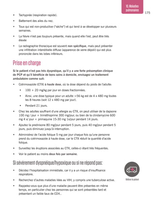 175
10.Maladies
pulmonaires
•	 Tachypnée (respiration rapide).
•	 Battement des ailes du nez.
•	 Toux qui est non-productive (“sèche”) et qui tend à se développer sur plusieurs
semaines.
•	 La fièvre n’est pas toujours présente, mais quand elle l’est, peut être très
élevée
•	 La radiographie thoracique est souvent non spécifique, mais peut présenter
une infiltration interstitielle diffuse (apparence de verre dépoli) qui est plus
prononcée dans les lobes inférieurs.
Priseencharge
Si le patient n’est pas très dyspnéique, qu’il y a une forte présomption clinique
de PCP et qu’il bénéficie de bons soins à domicile, envisagez un traitement
ambulatoire comme suit:
•	 Cotrimoxazole (CTX) à haute dose, où la dose dépend du poids de l’adulte:
•	 100 + 20 mg/kg par jour en doses fractionnées.
•	 Ainsi, une dose typique pour un adulte >56 kg est de 4 x 480 mg toutes
les 8 heures (soit 12 x 480 mg par jour).
•	 Pendant 21 jours.
•	 Chez les adultes souffrant d’une allergie au CTX, on peut utiliser de la dapsone
100 mg / jour + triméthoprime 300 mg/jour, ou bien de la clindamycine 600
mg 4 x/ jour + primaquine 15-30 mg 1x/jour pendant 14 jours.
•	 Ajoutez la prednisone 80 mg/jour pendant 5 jours, puis 40 mg/jour pendant 5
jours, puis diminuez jusqu’à interruption.
•	 Administrez de l’acide folique 5 mg par jour chaque fois qu’une personne
prend du cotrimoxazole à haute dose, car le CTX réduit la quantité d’acide
folique.
•	 Surveillez les éruptions associées au CTX, celles-ci étant très fréquentes.
•	 Voir le patient au moins deux fois par semaine.
Sisévèrementdyspnéique/hypoxiqueousinerépondpas:
•	 Décidez l’hospitalisation immédiate, car il y a un risque d’insuffisance
respiratoire.
•	 Recherchez d’autres maladies liées au VIH, y compris une tuberculose active.
•	 Rappelez-vous que plus d’une maladie peuvent être présentes en même
temps, en particulier chez les personnes qui se sont présentées tard et
présentant un faible taux de CD4..
Référerlepatient
 