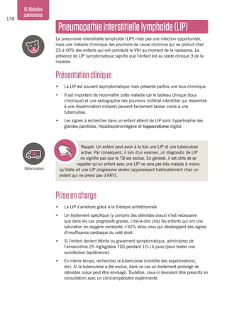 178
10.Maladies
pulmonaires
Priseencharge
•	 La LIP s’améliore grâce à la thérapie antirétrovirale
•	 Un traitement spécifique (y compris des stéroïdes oraux) n’est nécessaire
que dans les cas progressifs graves, c’est-à-dire chez les enfants qui ont une
saturation en oxygène constante <92% et/ou ceux qui développent des signes
d’insuffisance cardiaque du coté droit.
•	 Si l’enfant devient fébrile ou gravement symptomatique, administrez de
l’amoxicilline 25 mg/kg/dose TDS pendant 10-14 jours (pour traiter une
surinfection bactérienne).
•	 En même temps, recherchez la tuberculose (contrôle des expectorations,
etc). Si la tuberculose a été exclue, dans ce cas un traitement prolongé de
stéroïdes oraux peut être envisagé. Toutefois, ceux-ci devraient être prescrits en
consultation avec un clinicien/pédiatre expérimenté.
Pneumopathieinterstitiellelymphoïde(LIP)
La pneumonie interstitielle lymphoïde (LIP) n’est pas une infection opportuniste,
mais une maladie chronique des poumons de cause inconnue qui se produit chez
25 à 40% des enfants qui ont contracté le VIH au moment de la naissance. La
présence de LIP symptomatique signifie que l’enfant est au stade clinique 3 de la
maladie.
Présentationclinique
•	 La LIP est souvent asymptomatique mais présente parfois une toux chronique.
•	 Il est important de reconnaître cette maladie car le tableau clinique (toux
chronique) et une radiographie des poumons (infiltrat interstitiel qui ressemble
à une dissémination miliaire) peuvent facilement laisser croire à une
tuberculose.
•	 Les signes à rechercher dans un enfant atteint de LIP sont: hypertrophie des
glandes parotides, hépatosplénomégalie et hippocratisme digital.
Rappel: Un enfant peut avoir à la fois une LIP et une tuberculose
active. Par conséquent, il lors d’un examen, un diagnostic de LIP
ne signifie pas que la TB est exclue. En général, il est utile de se
rappeler qu’un enfant avec une LIP ne sera pas très malade à moins
qu’il/elle ait une LIP progressive sévère (apparaissant habituellement chez un
enfant qui ne prend pas d’ARV).
Référerlepatient
 