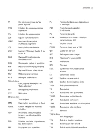 xviiAbréviations
IV 	 Par voie intraveineuse ou “au
goutte à goutte”
IVRS 	 Infection des voies respiratoires
supérieures
IVU	 Infection des voies urinaires
LCR	 Liquide céphalo rachidien
LEMP	 Leuco- encéphalopathie
multifocale progressive
LOC	 Leucoplasie orale chevelue
LPV/r 	 Lopinavir / Ritonavir Kaletra ® ou
Aluvia ®
MAC 	 Mycobactéries atypiques du
complexe aviaire
MCS 	 Microscopie, culture et sensitivité
MIP 	 Maladie inflammatoire pelvienne
MNT	 Mycobactérie non tuberculeuse
MSF	 Médecins sans Frontières
MTB 	 Méningite tuberculeuse
NB nota bene
	 Latin, signifie “remarquez” ou
“faites attention”
NP	 Neuropathie périphérique
NVP 	 Névirapine
OD omni diem
	 Tous les jours
OMS 	 Organisation Mondiale de la Santé
PCIME 	 Gestion intégrée des maladies
infantiles
PCP 	 Pneumonie à Pneumocystose
jiroveci - une IO qui peut être
mortelle
PCR	 Réaction en chaine polymérase un
test de laboratoire
PPE 	 Prophylaxie post exposition
PL 	 Ponction lombaire pour diagnostiquer
la méningite
PrEP	 Prophylaxie pré exposition
	 Si nécessaire
PS 	 Personnel de santé
PTME 	 Prévention de la mère à l’enfant la
transmission du VIH
PU 	 En prise unique
PVVIH 	 Personne vivant avec le VIH
QID 	 Quatre fois par jour
RGO 	 Reflux gastro-œsophagien
RHS 	 Réaction d’hypersensibilité
RIF 	 Rifampicine
RTV 	 Ritonavir
SIDA 	 Syndrome d’immunodéficience
acquise
SK	 Sarcome de Kaposi
SNC	 Système nerveux central
SRO 	 Solution de réhydratation orale
TARV 	 Thérapie antirétrovirale
TB 	 Tuberculose
TBEP	 Tuberculose extra-pulmonaire
TB-MR	 Tuberculose multi résistante
TBP 	 Tuberculose pulmonaire
TBRR	 Tuberculose résistante à la rifampicine
TB-UR 	 Tuberculose ultra-résistante
TDF 	 Ténofovir
TDS Ter Diem
	 Trois fois par jour
TFH 	 Test de la fonction hépatique
TME 	 Transmission mère-enfant
TSM	 Test de sensibilité médicamenteuse
 