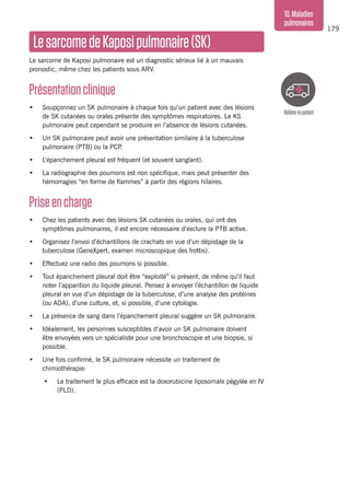 179
10.Maladies
pulmonaires
LesarcomedeKaposipulmonaire(SK)
Le sarcome de Kaposi pulmonaire est un diagnostic sérieux lié à un mauvais
pronostic, même chez les patients sous ARV.
Présentationclinique
•	 Soupçonnez un SK pulmonaire à chaque fois qu’un patient avec des lésions
de SK cutanées ou orales présente des symptômes respiratoires. Le KS
pulmonaire peut cependant se produire en l’absence de lésions cutanées.
•	 Un SK pulmonaire peut avoir une présentation similaire à la tuberculose
pulmonaire (PTB) ou la PCP.
•	 L’épanchement pleural est fréquent (et souvent sanglant).
•	 La radiographie des poumons est non spécifique, mais peut présenter des
hémorragies “en forme de flammes” à partir des régions hilaires.
Priseencharge
•	 Chez les patients avec des lésions SK cutanées ou orales, qui ont des
symptômes pulmonaires, il est encore nécessaire d’exclure la PTB active.
•	 Organisez l’envoi d’échantillons de crachats en vue d’un dépistage de la
tuberculose (GeneXpert, examen microscopique des frottis).
•	 Effectuez une radio des poumons si possible.
•	 Tout épanchement pleural doit être “exploité” si présent, de même qu’il faut
noter l’apparition du liquide pleural. Pensez à envoyer l’échantillon de liquide
pleural en vue d’un dépistage de la tuberculose, d’une analyse des protéines
(ou ADA), d’une culture, et, si possible, d’une cytologie.
•	 La présence de sang dans l’épanchement pleural suggère un SK pulmonaire.
•	 Idéalement, les personnes susceptibles d’avoir un SK pulmonaire doivent
être envoyées vers un spécialiste pour une bronchoscopie et une biopsie, si
possible.
•	 Une fois confirmé, le SK pulmonaire nécessite un traitement de
chimiothérapie:
•	 Le traitement le plus efficace est la doxorubicine liposomale pégylée en IV
(PLD).
Référerlepatient
 