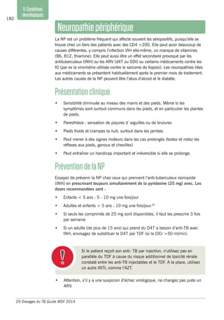 182
11.Conditions
neurologiques
Neuropathiepériphérique
La NP est un problème fréquent qui affecte souvent les séropositifs, puisqu’elle se
trouve chez un tiers des patients avec des CD4 <200. Elle peut avoir beaucoup de
causes différentes, y compris l’infection VIH elle-même, un manque de vitamines
(B6, B12, thiamine). Elle peut aussi être un effet secondaire provoqué par les
antituberculeux (INH) ou les ARV (d4T ou DDI) ou certains médicaments contre les
IO (par ex la vincristine utilisée contre le sarcome de Kaposi). Les neuropathies liées
aux médicaments se présentent habituellement après le premier mois de traitement.
Les autres causes de la NP peuvent être l’abus d’alcool et le diabète.
Présentationclinique
•	 Sensibilité diminuée au niveau des mains et des pieds. Même si les
symptômes sont surtout communs dans les pieds, et en particulier les plantes
de pieds.
•	 Paresthésie : sensation de piqures d´aiguilles ou de brulures
•	 Pieds froids et crampes la nuit, surtout dans les jambes
•	 Peut mener à des signes moteurs dans les cas prolongés (testez et notez les
réflexes aux pieds, genoux et chevilles)
•	 Peut entraîner un handicap important et irréversible si elle se prolonge.
PréventiondelaNP
Essayez de prévenir la NP chez ceux qui prennent l’anti-tuberculeux isoniazide
(INH) en prescrivant toujours simultanément de la pyridoxine (25 mg) avec. Les
doses recommandées sont :
•	 Enfants < 5 ans : 5 - 10 mg une fois/jour
•	 Adultes et enfants > 5 ans : 10 mg une fois/jour.29
•	 Si seuls les comprimés de 25 mg sont disponibles, il faut les prescrire 3 fois
par semaine
•	 Si un adulte (de plus de 15 ans) qui prend du D4T a besoin d’anti-TB avec
INH, envisagez de substituer le D4T par TDF (si la ClCr >50 ml/mn).
29	Dosages du TB Guide MSF 2014
Si le patient reçoit son anti- TB par injection, n’utilisez pas en
parallèle du TDF à cause du risque additionnel de toxicité rénale
constaté entre les anti-TB injectables et le TDF. A la place, utilisez
un autre INTI, comme l’AZT.
•	 Attention, s’il y a une suspicion d’échec virologique, ne changez pas juste un
ARV.
 