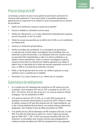 183
11.Conditions
neurologiques
PriseenchargedelaNP
Le handicap va devenir de plus en plus gênant et peut devenir permanent s’il
n’est pas traité rapidement. Il vaut mieux traiter la neuropathie périphérique
agressivement en supprimant ou en traitant la cause sous-jacente tout en calmant
les symptômes.
•	 Quelle est la distribution clinique et quelle est la sévérité?
•	 Excluez le diabète ou l’alcoolisme comme cause
•	 Vérifiez les médicaments : y-a t-il des médicaments habituellement impliqués,
comme l’isoniazide, le d4T ou le DDI?
•	 Traitez les causes sous-jacentes par ex déficit de la Vit B6, ou une substitution
de médicaments
•	 Instaurez un traitement symptomatique
•	 Vérifiez la symétrie des symptômes. Si la neuropathie est asymétrique,
ou associée avec d’autres signes neurologiques (par ex faiblesse dans une
extrémité) ou perte fonctionnelle, il est nécessaire d’éliminer d’autres causes,
qui pourraient être intracérébrales ou liées à la colonne vertébrale ou au
système nerveux périphérique. Faites un examen neurologique complet (y
compris le fond d’œil a la recherche de l’œdème papillaire) puis référez le
patient chez un spécialiste et/ ou faites des examens appropriés comme le CT
scan, un IRM ou une étude de la conduction nerveuse
•	 Faites un test de glucose dans les urines- (ou vérifiez le glucose sur sang
capillaire à jeun si possible pour le diabète).
•	 Demandez s’il y a abus d’alcool et si oui, référez vers un conseiller.
Substitutionsdemédicaments
•	 Si un adulte sous d4T développe des symptômes de NP, quelle qu’en soit
la sévérité, il faut remplacer d4T avec du TDF si possible (ou de l’AZT si la
ClCr< 50 ml/min), bien sûr dans le cas où il n’y a pas de suspicion d’échec
virologique. (voir les substitutions d’ARV)
•	 Si la personne prend du d4T, du DDI, ou un autre ARV soupçonné de
provoquer une toxicité mitochondriale (y compris de l’AZT), vérifiez le niveau
de lactate, puisque la NP peut être associée avec de l’hyper-lactatémie, qui,
si elle n’est pas détectée tôt peut devenir une acidose lactique extrêmement
dangereuse. (Voir Chapitre 6 pour les effets secondaires du TARV)
•	 Si le patient est sous DDI et développe une NP, remplacez DDI avec un autre
ARV. Si le DDI est utilisé dans le cadre d’un “ancien” régime de seconde
ligne de TARV (AZT + DDI +LPV/r) vous pouvez remplacer DDI avec 3TC.
Autrement, la consultation avec d’autres cliniciens sera probablement la
meilleure manière de déterminer l’ARV de remplacement le plus approprié.
 