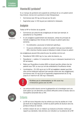 184
11.Conditions
neurologiques
VitamineB6/pyridoxine?
Si un manque de pyridoxine est suspecté de contribuer et/ ou si le patient prend
trop d’alcool, donnez de la pyridoxine à dose thérapeutique:
•	 Commencez avec 50 mg une fois par jour (le soir);
•	 Augmentez jusqu´à 150 mg par jour oralement si nécessaire.
Analgésie
Traitez la NP en fonction de sa gravité.
•	 Commencez par prescrire des analgésiques de base (par exemple, le
paracétamol ou l’ibuprofène)
•	 Si une analgésie supplémentaire est nécessaire, utilisez les principes de
l’échelle analgésique (Voir Annexe 23) et revoyez le patient après deux
semaines.
•	 Si amélioration, poursuivez le traitement spécifique.
•	 Si aucune amélioration, surtout si le patient n’est pas sous traitement
ARV, cherchez d’autres causes et réévaluez le stade clinique du patient
Les analgésiques peuvent être prescrits pour les adultes comme suit:
•	 Paracétamol 500-1000 mg 4 x/ jour, selon les besoins, ou,
•	 Paracétamol + codéine 1-2 comprimés 4 x/ jour si nécessaire (seulement si la
NP est sévère).
•	 Notez que l’ibuprofène et autres AINS ne doivent pas être utilisés chez les
patients sous TDF, ou ceux qui ont des antécédents d’insuffisance rénale.
•	 L’amitriptyline : 25-100 mg le soir (si NP est modérée à sévère) peut être
utile comme traitement adjuvant (par exemple utilisé avec des analgésiques);
commencez avec 25 mg le soir et augmentez progressivement de 25 mg
jusqu’à un maximum de 100 mg si nécessaire.
N’utilisez pas la carbamazépine car elle cause trop
d’interactions graves avec les ARV.
•	 Les anticonvulsifs récents comme la gabapentine et la lamotrigine sont une
autre option qui ont démontré une certaine efficacité contre la douleur dans la
neuropathie sensorielle liée au VIH.
Enfants
•	 La NP est moins fréquente chez les enfants que chez les adultes et il n’est
pas facile de la diagnostiquer. L’enfant se plaint parfois de douleurs dans les
jambes et refuse de marcher.
•	 L’enfant a besoin de voir un médecin qui évaluera sa fonction motrice par
rapport aux standards. Cela donnera une indication sur la présence de la NP.
VoirAnnexe23
 
