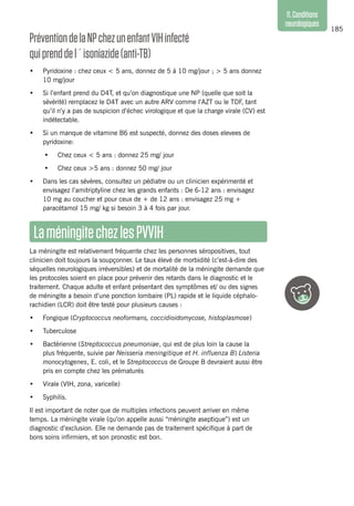 185
11.Conditions
neurologiques
Prévention delaNPchezunenfantVIHinfecté
quiprenddel´isoniazide(anti-TB)
•	 Pyridoxine : chez ceux < 5 ans, donnez de 5 à 10 mg/jour ; > 5 ans donnez
10 mg/jour
•	 Si l’enfant prend du D4T, et qu’on diagnostique une NP (quelle que soit la
sévérité) remplacez le D4T avec un autre ARV comme l’AZT ou le TDF, tant
qu’il n’y a pas de suspicion d’échec virologique et que la charge virale (CV) est
indétectable.
•	 Si un manque de vitamine B6 est suspecté, donnez des doses elevees de
pyridoxine:
•	 Chez ceux < 5 ans : donnez 25 mg/ jour
•	 Chez ceux >5 ans : donnez 50 mg/ jour
•	 Dans les cas sévères, consultez un pédiatre ou un clinicien expérimenté et
envisagez l’amitriptyline chez les grands enfants : De 6-12 ans : envisagez
10 mg au coucher et pour ceux de + de 12 ans : envisagez 25 mg +
paracétamol 15 mg/ kg si besoin 3 à 4 fois par jour.
LaméningitechezlesPVVIH
La méningite est relativement fréquente chez les personnes séropositives, tout
clinicien doit toujours la soupçonner. Le taux élevé de morbidité (c’est-à-dire des
séquelles neurologiques irréversibles) et de mortalité de la méningite demande que
les protocoles soient en place pour prévenir des retards dans le diagnostic et le
traitement. Chaque adulte et enfant présentant des symptômes et/ ou des signes
de méningite a besoin d’une ponction lombaire (PL) rapide et le liquide céphalo-
rachidien (LCR) doit être testé pour plusieurs causes :
•	 Fongique (Cryptococcus neoformans, coccidioidomycose, histoplasmose)
•	 Tuberculose
•	 Bactérienne (Streptococcus pneumoniae, qui est de plus loin la cause la
plus fréquente, suivie par Neisseria meningitique et H. influenza B) Listeria
monocytogenes, E. coli, et le Streptococcus de Groupe B devraient aussi être
pris en compte chez les prématurés
•	 Virale (VIH, zona, varicelle)
•	 Syphilis.
Il est important de noter que de multiples infections peuvent arriver en même
temps. La méningite virale (qu’on appelle aussi “méningite aseptique”) est un
diagnostic d’exclusion. Elle ne demande pas de traitement spécifique à part de
bons soins infirmiers, et son pronostic est bon.
 